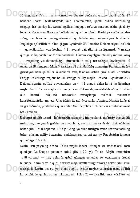 26   avgustda   Ta’sis   majlis   «Inson   va   fuqaro   deklaratsiyasini»   qabul   qildi.   17
banddan   iborat   Deklaratsiyada   xalq   suverenitetda,   qonun   oldida   barchaning
tengligi,  har   qanday   lavozimni   egallash   huquqi   ,   so’z   va  matbuot   erkinligi,   diniy
toqatlik, shaxsiy mulkka ega bo’lish huquqi e’lon qilindi. Bastiliya egallangandan
so’ng   mamlakatdan   zodagonlar-aksilinqilobchilarning   emigratsiyasi   boshlandi.
Inqilobga qo’shilishini  e’lon qilgan Lyudovik XVI  amalda Deklaratsiyani  qo’llab
—   quvvatlashdan   voz   kechdi,   4-11   avgust   dekretlarini   tasdiqlamadi.   Versalga
qirolga sodiq qo’shinlar tortila boshlandi. Davom etayotgan iqtisodiy inqiroz, oziq
—   ovqatning   yetishmovchiligi,   qimmatchilik   xalq   noroziligini   kuchaytirdi.   5
oktabrda 20 ming parijliklar Versalga yo’l olishdi. Xalq ommasiga Parijning milliy
gvardiyasi   ham   qo’shildi.   6   oktabrda   xalq   talablari   ostida   qirol   oilasi   Versaldan
Parijga   ko’chishga   majbur   bo’ldi.   Parijga   Milliy   majlis     ko’chdi.   Lyudovik   XVI
Deklaratsiyasini   qo’llab   quvvatlashga   va   4—11   avgust   dekretlarini   tasdiqlashga
majbur bo’ldi.Ta’sis majlis o’z mavqeini musthkamlab, mamlakatda o’zgartirishlar
olib   borardi.   Majlisda   ustuvorlik   mavqelarga   mo’tadil   monarxist
konstitutsionistlar ega edi. Ular ichida liberal dvoryanlar, Ayniqsa Markiz Lafayet
va graf Mirabo, yetakchilik qilar edilar. So’l deputatlar ichidan esa arrislik advokat
Maksimilian 
Robesper ajralib turardi. Ta’sis majlis tabaqaviy imtiyozlarni, me’rosiy dvoryanlik
institutini, dvoryanlik gerblar va unvonlarni, sex tizimini va davlat  cheklashlarini
bekor qildi. Ichki bojlar va 1786 yili Angliya bilan tuzilgan savdo shartnomasining
bekor   qilishni   milliy   bozorning   shakllanishiga   va  uni   xorijiy   Raqobatdan   himoya
qilinishiga olib keldi. 
Lekin,   shu   paytning   o’zida   Ta’sis   majlis   ishchi   ittifoqlar   va   stachkalarni   man
qiladigan   Le   Shapele   qonunini   qabul   qildi   (1791   y.).   Ta’sis     Majlis   tomonidan
1790   yil   mart   —   may   oylarida   qabul   qilingan   qonunlar   yer   egaligining   feodal
huquqiy    tizimini yo’q qildi, shaxsiy majburiyatlarning to’lovsiz bekor qilinishini
tasdiqladi.   Lekin,   asosiy,   yer   bilan   bog`liq   «real»   majburiyatlardan   ozod   bo’lish
ko’pchilik dehqonlar uchun imkonsiz edi: Tòlov 20 — 25 yillik renta  edi.1769 yil
7
  