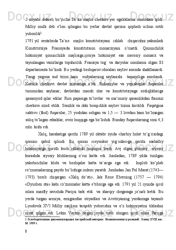 2   noyabr   dekreti   bo’yicha   Ta’sis   majlis   cherkov   yer   egaliklarini   musodara   qildi.
Milliy   mulk   deb   e’lon   qilingan   bu   yerlar   davlat   qarzini   qoplash   uchun   sotib
yuborildi 1
. 
1791 yil  sentabrida Ta’sis    majlis  konstitutsiyani   ishlab    chiqarishni yakunladi
Konstitutsiya   Fransiyada   konstitutsion   monarxiyani   o’rnatdi.   Qonunchilik
hokimiyat   qonunchilik   majlisiga,ijroiya   hokimiyat   esa   merosiy   monarx   va
tayinlangan   vazirlarga   topshirildi.   Fransiya   tog`   va   daryolar   nomlarini   olgan   83
departamenta bo’lindi. Bu yerdagi boshqaruv idoralari saylov asosida shakllanardi.
Yangi   yagona   sud   tizim   ham     sudyalarning   saylanishi     tamoyiliga   asoslandi.
Katolik   cherkovi   davlat   xizmatiga   o’tdi.   Ruhoniylar   va   yepiskoplar   fuqarolar
tomonidan   saylanar,   davlatdan   maosh   olar   va   konstitutsiyaga   sodiqliklariga
qasamyod qilar  edilar. Rim  papasiga  to’lovlar    va ma’muriy qaramlikdan fransuz
cherkovi   ozod   etildi.   Senzlik   va   ikki   bosqichlik   saylov   tizimi   kiritildi.   Faqatgina
«aktiv»   (faol)   fuqarolar,   25   yoshdan   oshgan   va   1,5   —   3   livrdan   kam   bo’lmagan
soliq to’lagan erkaklar, ovoz huqqiga ega bo’lishdi. Bunday fuqarolarning soni 4,3
mln. kishi edi. 
                Xalq,   harakatiga   qarshi   1789   yil   oktabr   oyida   «harbiy   holat   to’g`risidagi
qonun»   qabul   qilindi.   Bu   qonun   «isyonkor   yig`inlar»ga   qarshi   mahalliy
hokimiyatga   qurolli   kuch   ishlatish   huquqini   berdi.   Avj   olgan   ijtimoiy     siyosiy
kurashda   siyosiy   klublarning   o’rni   katta   edi.   Jumladan,   1789   yilda   tuzilgan
yakobinchilar   klubi   va   boshqalar   katta   ta’sirga   ega   edi.     Inqilob   ko’plab
ro’znomalarning paydo bo’lishiga imkon yaratdi. Jumladan Jan Pol Marat (1743—
1793)   bosib   chiqargan   «Xalq   do’sti»,   Jak   Rene   Eberning   (1757   —   1794)
«Dyushen ota» kabi ro’znomalar katta e’tiborga ega edi. 1791 yil 21 iyunda qirol
oilasi   maxfiy   ravishda   Parijni   tark   etdi     va   sharqiy   chegaraga   jo’nab   ketdi.   Bu
yerda   turgan   armiya,   emigrantlar   otryadlari   va   Avstriyaning   yordamiga   tayanib
Lyudovik   XVI   Milliy   majlisni   tarqatib   yuborishni   va   o’z   hokimiyatini   tiklashni
niyat   qilgan   edi.   Lekin   Varenn   degan   joyda   tutib   olingan   qirol   oilasi   Parijga
1   Освободительные движения народов Австрийской империи.  Возникновеньи и развивай.  Конец XVIII век.
М. 1989 г.
8
  