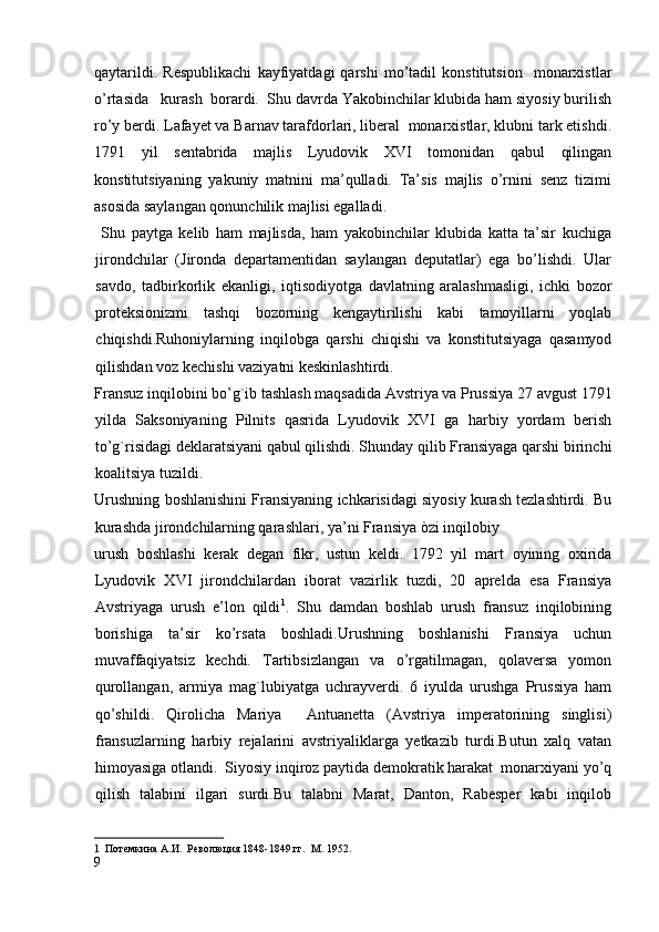 qaytarildi.   Respublikachi   kayfiyatdagi   qarshi   mo’tadil   konstitutsion     monarxistlar
o’rtasida   kurash  borardi.  Shu davrda Yakobinchilar klubida ham siyosiy burilish
ro’y berdi. Lafayet va Barnav tarafdorlari, liberal  monarxistlar, klubni tark etishdi.
1791   yil   sentabrida   majlis   Lyudovik   XVI   tomonidan   qabul   qilingan
konstitutsiyaning   yakuniy   matnini   ma’qulladi.   Ta’sis   majlis   o’rnini   senz   tizimi
asosida saylangan qonunchilik majlisi egalladi. 
  Shu   paytga   kelib   ham   majlisda,   ham   yakobinchilar   klubida   katta   ta’sir   kuchiga
jirondchilar   (Jironda   departamentidan   saylangan   deputatlar)   ega   bo’lishdi.   Ular
savdo,   tadbirkorlik   ekanligi,   iqtisodiyotga   davlatning   aralashmasligi,   ichki   bozor
proteksionizmi   tashqi   bozorning   kengaytirilishi   kabi   tamoyillarni   yoqlab
chiqishdi.Ruhoniylarning   inqilobga   qarshi   chiqishi   va   konstitutsiyaga   qasamyod
qilishdan voz kechishi vaziyatni keskinlashtirdi.  
Fransuz inqilobini bo’g`ib tashlash maqsadida Avstriya va Prussiya 27 avgust 1791
yilda   Saksoniyaning   Pilnits   qasrida   Lyudovik   XVI   ga   harbiy   yordam   berish
to’g`risidagi deklaratsiyani qabul qilishdi. Shunday qilib Fransiyaga qarshi birinchi
koalitsiya tuzildi. 
Urushning boshlanishini Fransiyaning ichkarisidagi siyosiy kurash tezlashtirdi. Bu
kurashda jirondchilarning qarashlari, ya’ni Fransiya òzi inqilobiy 
urush   boshlashi   kerak   degan   fikr,   ustun   keldi.   1792   yil   mart   oyining   oxirida
Lyudovik   XVI   jirondchilardan   iborat   vazirlik   tuzdi,   20   aprelda   esa   Fransiya
Avstriyaga   urush   e’lon   qildi 1
.   Shu   damdan   boshlab   urush   fransuz   inqilobining
borishiga   ta’sir   ko’rsata   boshladi.Urushning   boshlanishi   Fransiya   uchun
muvaffaqiyatsiz   kechdi.   Tartibsizlangan   va   o’rgatilmagan,   qolaversa   yomon
qurollangan,   armiya   mag`lubiyatga   uchrayverdi.   6   iyulda   urushga   Prussiya   ham
qo’shildi.   Qirolicha   Mariya     Antuanetta   (Avstriya   imperatorining   singlisi)
fransuzlarning   harbiy   rejalarini   avstriyaliklarga   yetkazib   turdi.Butun   xalq   vatan
himoyasiga otlandi.  Siyosiy inqiroz paytida demokratik harakat  monarxiyani yo’q
qilish   talabini   ilgari   surdi.Bu   talabni   Marat,   Danton,   Rabesper   kabi   inqilob
1    Потемкина А.И.  Революция 1848-1849 гг.  М. 1952.
9
  