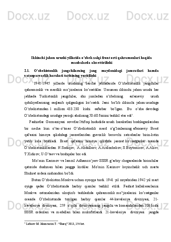 Ikkinchi jahon urushi yillarida o’zbek xalqi front orti qahramonlari haqida
manbalarda aks ettirilishi
2.1.   O’zbekistonlik   jangchilarning   jang   maydonidagi   jasoratlari   hamda
vatanparvarlik harakati tarixining yoritilishi   
            1941-1945     yillarda     urushning     barcha     jabhalarida     O’zbekistonlik     jangchilar
qahramonlik   va   mardlik   mo’jizalarini   ko’rsatdilar.   Umuman   ikkinchi   jahon   urushi   har
jabhada   Turkistonlik   jangchilar,   shu   jumladan   o’zbekning     an'anaviy     urush
qobiliyatlarining  saqlanib  qolganligini  ko’rsatdi.  Jami  bo’lib  ikkinchi  jahon urushiga
O’zbekistondan   1   million   433.230     kishi     safarbar     bo’lgan.     Bu     o’sha   davrdagi
O’zbekistondagi urushga yaroqli aholining 50-60 foizini tashkil etar edi 6
.
     Fashistlar  Germaniyasi  sovetlar Ittifoqi hududida urush  harakatlari boshlaganlaridan
bir     necha     kun     o’tar-o’tmas     O’zbekistonlik     mard     o’g’lonlarning   afsonaviy     Brest
qal'asini   himoya   qilishdagi   jasoratlaridan   guvoxlik   beruvchi   xatxabarlar   birin-ketin
yetib     kela     boshladi.     Brest     qal'asini     himoya     qilishda     jasorat   ko’rsatganlar     orasida
O’zbekistonliklardan  N.Sodiqov,  A.Abdullaev, A.Arslonbekov, S.Boytemirov, A.Aliev,
T.Xidirov, U.O’taev va boshqalar bor edi. 
           Mo’min  Karimov  va  Ismoil  Adhamxo’jaev SSSR  g’arbiy chegaralarida  birinchilar
qatorida   dushman   bilan   jangga   kirdilar.   Mo’min   Karimov   keyinchalik   uch   marta
Shuhrat ordeni nishondori bo’ldi.
           Butun O’zbekiston Moskva uchun oyoqqa turdi. 1941 yil noyabridan 1942 yil mart
oyiga     qadar     O’zbekistonda     harbiy     qismlar     tashkil     etildi.     Fashist   kallakesarlarini
Moskva     ostonalaridan     uloqtirib     tashlashda     qahramonlik   mo’'jizalarini     ko’rsatganlar
orasida     O’zbekistonda     tuzilgan     harbiy     qismlar     44-kavaleriya     diviziyasi,     21-
kavaleriya  diviziyasi,  259  o’qchi  diviziyasining  jangchi va komandirlaridan 106 kishi
SSSR   ordenlari   va   medallari   bilan   mukofotlandi.   21-kavaleriya     diviziyasi     jangda
6
  Lafasov M. Jahon tarixi.T.: “Sharq” 2013, 154-bet. 