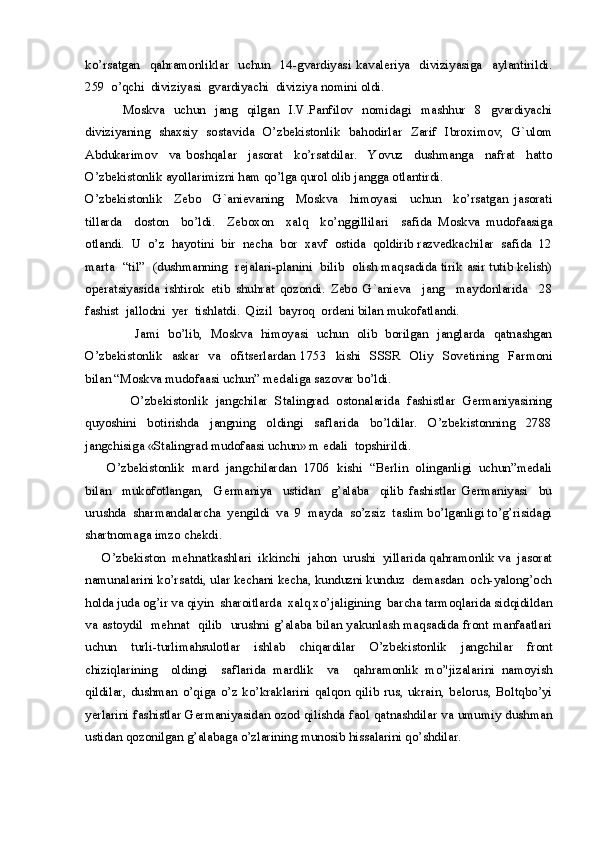 ko’rsatgan     qahramonliklar     uchun     14-gvardiyasi   kavaleriya     diviziyasiga     aylantirildi.
259  o’qchi  diviziyasi  gvardiyachi  diviziya nomini oldi.
                Moskva     uchun     jang     qilgan     I.V.Panfilov     nomidagi     mashhur     8     gvardiyachi
diviziyaning   shaxsiy   sostavida   O’zbekistonlik   bahodirlar   Zarif   Ibroximov,   G`ulom
Abdukarimov     va   boshqalar     jasorat     ko’rsatdilar.     Yovuz     dushmanga     nafrat     hatto
O’zbekistonlik ayollarimizni ham qo’lga qurol olib jangga otlantirdi.
O’zbekistonlik     Zebo     G`anievaning     Moskva     himoyasi     uchun     ko’rsatgan   jasorati
tillarda     doston     bo’ldi.     Zeboxon     xalq     ko’nggillilari     safida   Moskva   mudofaasiga
otlandi.  U  o’z  hayotini  bir  necha  bor  xavf  ostida  qoldirib razvedkachilar  safida  12
marta   “til”   (dushmanning   rejalari-planini   bilib   olish maqsadida tirik asir tutib kelish)
operatsiyasida   ishtirok   etib   shuhrat   qozondi.   Zebo   G`anieva     jang     maydonlarida     28
fashist  jallodni  yer  tishlatdi.  Qizil  bayroq  ordeni bilan mukofatlandi.
            Jami   bo’lib,   Moskva   himoyasi   uchun   olib   borilgan   janglarda   qatnashgan
O’zbekistonlik     askar     va     ofitserlardan   1753     kishi     SSSR     Oliy     Sovetining     Farmoni
bilan “Moskva mudofaasi uchun” medaliga sazovar bo’ldi.
            O’zbekistonlik   jangchilar   Stalingrad   ostonalarida   fashistlar   Germaniyasining
quyoshini     botirishda     jangning     oldingi     saflarida     bo’ldilar.     O’zbekistonning     2788
jangchisiga «Stalingrad mudofaasi uchun» m edali  topshirildi.
      O’zbekistonlik  mard  jangchilardan  1706  kishi  “Berlin  olinganligi  uchun”medali
bilan     mukofotlangan,     Germaniya     ustidan     g’alaba     qilib   fashistlar   Germaniyasi     bu
urushda  sharmandalarcha  yengildi  va  9  mayda  so’zsiz  taslim bo’lganligi to’g’risidagi
shartnomaga imzo chekdi.
     O’zbekiston  mehnatkashlari  ikkinchi  jahon  urushi  yillarida qahramonlik va  jasorat
namunalarini ko’rsatdi, ular kechani kecha, kunduzni kunduz  demasdan  och-yalong’och
holda juda og’ir va qiyin  sharoitlarda  xalq xo’jaligining  barcha tarmoqlarida sidqidildan
va astoydil   mehnat   qilib   urushni g’alaba bilan yakunlash maqsadida front manfaatlari
uchun   turli-turlimahsulotlar   ishlab   chiqardilar   O’zbekistonlik   jangchilar   front
chiziqlarining     oldingi     saflarida   mardlik     va     qahramonlik   mo’'jizalarini   namoyish
qildilar,   dushman   o’qiga   o’z   ko’kraklarini   qalqon   qilib   rus,   ukrain,   belorus,   Boltqbo’yi
yerlarini fashistlar Germaniyasidan ozod qilishda faol qatnashdilar va umumiy dushman
ustidan qozonilgan g’alabaga o’zlarining munosib hissalarini qo’shdilar. 