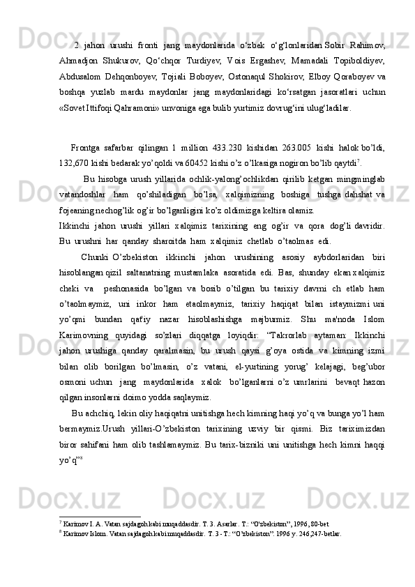 2   jahon   urushi   fronti   jang   maydonlarida   o‘zbek   o‘g‘lonlaridan   Sobir   Rahimov,
Ahmadjon   Shukurov,   Qo‘chqor   Turdiyev,   Vois   Ergashev,   Mamadali   Topiboldiyev,
Abdusalom   Dehqonboyev,   Tojiali   Boboyev,   Ostonaqul   Shokirov,   Elboy   Qoraboyev   va
boshqa   yuzlab   mardu   maydonlar   jang   maydonlaridagi   ko‘rsatgan   jasoratlari   uchun
«Sovet Ittifoqi Qahramoni» unvoniga ega bulib yurtimiz dovrug‘ini ulug‘ladilar.
     Frontga  safarbar  qilingan  1  million  433.230  kishidan  263.005  kishi  halok bo’ldi,
132,670 kishi bedarak yo’qoldi va 60452 kishi o’z o’lkasiga nogiron bo’lib qaytdi 7
.
            Bu   hisobga   urush   yillarida   ochlik-yalong’ochlikdan   qirilib   ketgan   mingminglab
vatandoshlar     ham     qo’shiladigan     bo’lsa,     xalqimizning     boshiga     tushga   dahshat   va
fojeaning nechog’lik og’ir bo’lganligini ko’z oldimizga keltira olamiz.
Ikkinchi  jahon  urushi  yillari  xalqimiz  tarixining  eng  og’ir  va  qora  dog’li davridir.
Bu  urushni  har  qanday  sharoitda  ham  xalqimiz  chetlab  o’taolmas  edi. 
          Chunki   O’zbekiston     ikkinchi     jahon     urushining     asosiy     aybdorlaridan     biri
hisoblangan qizil  saltanatning  mustamlaka  asoratida  edi.  Bas,  shunday  ekan xalqimiz
cheki   va     peshonasida   bo’lgan   va   bosib   o’tilgan   bu   tarixiy   davrni   ch   etlab   ham
o’taolmaymiz,     uni     inkor     ham     etaolmaymiz,     tarixiy     haqiqat     bilan     istaymizmi   uni
yo’qmi     bundan     qat'iy     nazar     hisoblashishga     majburmiz.     Shu     ma'noda     Islom
Karimovning     quyidagi     so’zlari     diqqatga     loyiqdir:     “Takrorlab     aytaman:     Ikkinchi
jahon   urushiga  qanday  qaralmasin,  bu  urush   qaysi  g’oya  ostida   va  kimning  izmi
bilan     olib     borilgan     bo’lmasin,    o’z    vatani,    el-yurtining     yorug’    kelajagi,     beg’ubor
osmoni   uchun     jang     maydonlarida     xalok     bo’lganlarni   o’z   umrlarini     bevaqt   hazon
qilgan insonlarni doimo yodda saqlaymiz.
     Bu achchiq, lekin oliy haqiqatni unitishga hech kimning haqi yo’q va bunga yo’l ham
bermaymiz.Urush     yillari-O’zbekiston    tarixining     uzviy    bir     qismi.     Biz    tariximizdan
biror   sahifani   ham   olib   tashlamaymiz.   Bu   tarix-bizniki   uni   unitishga   hech   kimni   haqqi
yo’q” 8
 
 
7
  Karimov I. A. Vatan sajdagoh kabi muqaddasdir. T. 3. Asarlar. T.: “O'zbekiston”, 1996, 80-bet
8
  Karimov Islom. Vatan sajdagoh kabi muqaddasdir. T. 3 -T.: “O’zb е kiston”. 1996 y. 246,247-b е tl а r. 