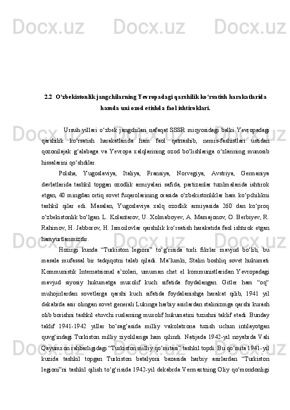 2.2   O‘zbekistonlik jangchilar ning  Yevropa dagi  qarshilik ko‘rsatish harakatlarida
hamda uni ozod etishda  faol ishtirok lari.
                  Ursuh   yillari   o ‘zbek   jangchilar i   nafaqat   SSSR   miqyosidagi   balki   Yevropa dagi
qarshilik   ko‘rsatish   harakatlarida   ham   faol   qatnashib ,   nemis-fashistlari   ustidan
qozonilajak   g‘alabaga   va   Yevropa   xalqlarining   ozod   bo‘lishlariga   o‘zlarining   munosib
hissalarini qo‘shdilar.
Polsha,   Yugoslaviya,   Italiya,   Fransiya,   Norvegiya,   Avstriya,   Germaniya
davlatlarida   tashkil   topgan   ozodlik   armiyalari   safida,   partizanlar   tuzilmalarida   ishtirok
etgan, 40 mingdan ortiq sovet fuqarolarining orasida o‘zbekistonliklar ham ko‘pchilikni
tashkil   qilar   edi.   Masalan,   Yugoslaviya   xalq   ozodlik   armiyasida   260   dan   ko‘proq
o‘zbekistonlik bo‘lgan. L. Kolantarov, U. Xolmaboyev, A. Mamajonov, O. Berbiyev, R.
Rahimov, H. Jabborov, H. Ismoilovlar qarshilik ko‘rsatish harakatida faol ishtirok etgan
hamyurtlarimizdir.
Hozirgi   kunda   “Turkiston   legioni”   to‘g‘risida   turli   fikrlar   mavjud   bo‘lib,   bu
masala   mufassal   bir   tadqiqotni   talab   qiladi.   Ma’lumki,   Stalin   boshliq   sovet   hukumati
Kommunistik   Internatsional   a’zolari,   umuman   chet   el   kommunistlaridan   Yevropadagi
mavjud   siyosiy   hukumatga   muxolif   kuch   sifatida   foydalangan.   Gitler   ham   “oq“
muhojirlardan   sovetlarga   qarshi   kuch   sifatida   foydalanishga   harakat   qilib,   1941   yil
dekabrda asir olingan sovet generali Lukinga harbiy asirlardan stalinizmga qarshi kurash
olib borishni tashkil etuvchi ruslarning muxolif hukumatini tuzishni taklif etadi. Bunday
taklif   1941-1942   yillar   bo‘sag‘asida   milliy   vakolatxona   tuzish   uchun   intilayotgan
quvg‘indagi   Turkiston   milliy   ziyolilariga   ham   qilindi.   Natijada   1942-yil   noyabrda   Vali
Qayumxon rahbarligidagi “Turkiston milliy qo‘mitasi” tashkil topdi. Bu qo‘mita 1941-yil
kuzida   tashkil   topgan   Turkiston   batalyoni   bazasida   harbiy   asirlardan   “Turkiston
legioni”ni   tashkil   qilish  to‘g‘risida  1942-yil   dekabrda   Vermaxtning   Oliy   qo‘mondonligi 