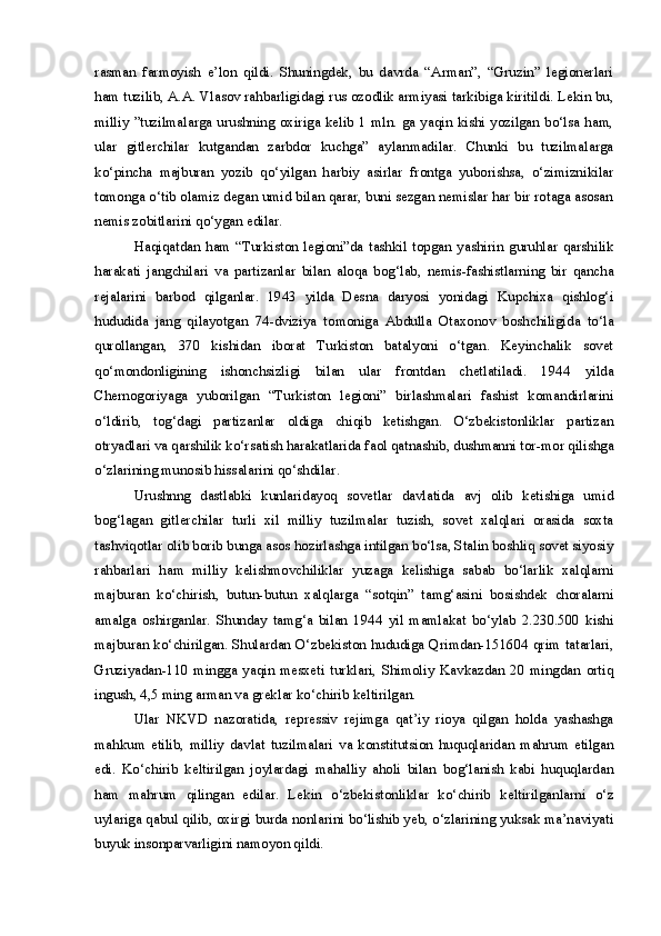 rasman   farmoyish   e’lon   qildi.   Shuningdek,   bu   davrda   “Arman”,   “Gruzin”   legionerlari
ham tuzilib, A.A. Vlasov rahbarligidagi rus ozodlik armiyasi tarkibiga kiritildi. Lekin bu,
milliy ”tuzilmalarga urushning oxiriga kelib 1 mln. ga yaqin kishi yozilgan bo‘lsa ham,
ular   gitlerchilar   kutgandan   zarbdor   kuchga”   aylanmadilar.   Chunki   bu   tuzilmalarga
ko‘pincha   majburan   yozib   qo‘yilgan   harbiy   asirlar   frontga   yuborishsa,   o‘zimiznikilar
tomonga o‘tib olamiz degan umid bilan qarar, buni sezgan nemislar har bir rotaga asosan
nemis zobitlarini qo‘ygan edilar.
Haqiqatdan   ham   “Turkiston   legioni”da   tashkil   topgan   yashirin   guruhlar   qarshilik
harakati   jangchilari   va   partizanlar   bilan   aloqa   bog‘lab,   nemis-fashistlarning   bir   qancha
rejalarini   barbod   qilganlar.   1943   yilda   Desna   daryosi   yonidagi   Kupchixa   qishlog‘i
hududida   jang   qilayotgan   74-dviziya   tomoniga   Abdulla   Otaxonov   boshchiligida   to‘la
qurollangan,   370   kishidan   iborat   Turkiston   batalyoni   o‘tgan.   Keyinchalik   sovet
qo‘mondonligining   ishonchsizligi   bilan   ular   frontdan   chetlatiladi.   1944   yilda
Chernogoriyaga   yuborilgan   “Turkiston   legioni”   birlashmalari   fashist   komandirlarini
o‘ldirib,   tog‘dagi   partizanlar   oldiga   chiqib   ketishgan.   O‘zbekistonliklar   partizan
otryadlari va qarshilik ko‘rsatish harakatlarida faol qatnashib, dushmanni tor-mor qilishga
o‘zlarining munosib hissalarini qo‘shdilar.
Urushnng   dastlabki   kunlaridayoq   sovetlar   davlatida   avj   olib   ketishiga   umid
bog‘lagan   gitlerchilar   turli   xil   milliy   tuzilmalar   tuzish,   sovet   xalqlari   orasida   soxta
tashviqotlar olib borib bunga asos hozirlashga intilgan bo‘lsa, Stalin boshliq sovet siyosiy
rahbarlari   ham   milliy   kelishmovchiliklar   yuzaga   kelishiga   sabab   bo‘larlik   xalqlarni
majburan   ko‘chirish,   butun-butun   xalqlarga   “sotqin”   tamg‘asini   bosishdek   choralarni
amalga   oshirganlar.   Shunday   tamg‘a   bilan   1944   yil   mamlakat   bo‘ylab   2.230.500   kishi
majburan ko‘chirilgan. Shulardan O‘zbekiston hududiga Qrimdan-151604 qrim tatarlari,
Gruziyadan-110   mingga   yaqin   mesxeti   turklari,   Shimoliy   Kavkazdan   20   mingdan   ortiq
ingush, 4,5 ming arman va greklar ko‘chirib keltirilgan.
Ular   NKVD   nazoratida,   repressiv   rejimga   qat’iy   rioya   qilgan   holda   yashashga
mahkum   etilib,   milliy   davlat   tuzilmalari   va   konstitutsion   huquqlaridan   mahrum   etilgan
edi.   Ko‘chirib   keltirilgan   joylardagi   mahalliy   aholi   bilan   bog‘lanish   kabi   huquqlardan
ham   mahrum   qilingan   edilar.   Lekin   o‘zbekistonliklar   ko‘chirib   keltirilganlarni   o‘z
uylariga qabul qilib, oxirgi burda nonlarini bo‘lishib yeb, o‘zlarining yuksak ma’naviyati
buyuk insonparvarligini namoyon qildi. 