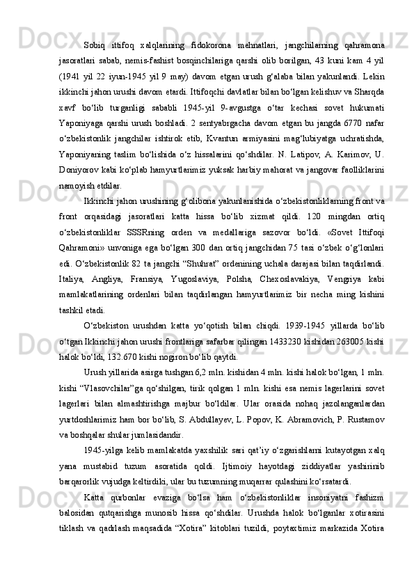 Sobiq   ittifoq   xalqlarining   fidokorona   mehnatlari,   jangchilarning   qahramona
jasoratlari   sabab,   nemis-fashist   bosqinchilariga   qarshi   olib   borilgan,   43   kuni   kam   4   yil
(1941   yil   22   iyun-1945   yil   9   may)   davom   etgan   urush   g‘alaba   bilan   yakunlandi.   Lekin
ikkinchi jahon urushi davom etardi. Ittifoqchi davlatlar bilan bo‘lgan kelishuv va Sharqda
xavf   bo‘lib   turganligi   sababli   1945-yil   9-avgustga   o‘tar   kechasi   sovet   hukumati
Yaponiyaga   qarshi   urush   boshladi.   2   sentyabrgacha   davom   etgan   bu   jangda   6770   nafar
o‘zbekistonlik   jangchilar   ishtirok   etib,   Kvantun   armiyasini   mag‘lubiyatga   uchratishda,
Yaponiyaning   taslim   bo‘lishida   o‘z   hissalarini   qo‘shdilar.   N.   Latipov,   A.   Karimov,   U.
Doniyorov kabi ko‘plab hamyurtlarimiz yuksak harbiy mahorat va jangovar faolliklarini
namoyish etdilar.
Ikkinchi jahon urushining g‘olibona yakunlanishida o‘zbekistonliklarning front va
front   orqasidagi   jasoratlari   katta   hissa   bo‘lib   xizmat   qildi.   120   mingdan   ortiq
o‘zbekistonliklar   SSSRning   orden   va   medallariga   sazovor   bo‘ldi.   «Sovet   Ittifoqi
Qahramoni»   unvoniga   ega   bo‘lgan   300   dan   ortiq   jangchidan   75   tasi   o‘zbek   o‘g‘lonlari
edi. O‘zbekistonlik 82 ta jangchi “Shuhrat” ordenining uchala darajasi bilan taqdirlandi.
Italiya,   Angliya,   Fransiya,   Yugoslaviya,   Polsha,   Chexoslavakiya,   Vengriya   kabi
mamlakatlarining   ordenlari   bilan   taqdirlangan   hamyurtlarimiz   bir   necha   ming   kishini
tashkil etadi.
O‘zbekiston   urushdan   katta   yo‘qotish   bilan   chiqdi.   1939-1945   yillarda   bo‘lib
o‘tgan Ikkinchi jahon urushi frontlariga safarbar qilingan 1433230 kishidan 263005 kishi
halok bo‘ldi, 132.670 kishi nogiron bo‘lib qaytdi.
Urush yillarida asirga tushgan 6,2 mln. kishidan 4 mln. kishi halok bo‘lgan, 1 mln.
kishi   “Vlasovchilar”ga   qo‘shilgan,   tirik   qolgan   1   mln.   kishi   esa   nemis   lagerlarini   sovet
lagerlari   bilan   almashtirishga   majbur   bo‘ldilar.   Ular   orasida   nohaq   jazolanganlardan
yurtdoshlarimiz ham bor bo‘lib, S. Abdullayev, L. Popov, K. Abramovich, P. Rustamov
va boshqalar shular jumlasidandir.
1945-yilga   kelib   mamlakatda   yaxshilik   sari   qat’iy   o‘zgarishlarni   kutayotgan   xalq
yana   mustabid   tuzum   asoratida   qoldi.   Ijtimoiy   hayotdagi   ziddiyatlar   yashirinib
barqarorlik vujudga keltirdiki, ular bu tuzumning muqarrar qulashini ko‘rsatardi. 
Katta   qurbonlar   evaziga   bo‘lsa   ham   o‘zbekistonliklar   insoniyatni   fashizm
balosidan   qutqarishga   munosib   hissa   qo‘shdilar.   Urushda   halok   bo‘lganlar   xotirasini
tiklash   va   qadrlash   maqsadida   “Xotira”   kitoblari   tuzildi,   poytaxtimiz   markazida   Xotira 