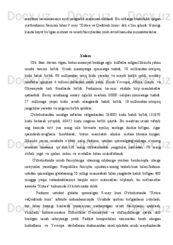 maydoni va motamsaro ayol yodgorlik majmuasi tiklandi. Bu ishlarga boshchilik qilgan
yurtboshimiz farmoni bilan 9 may “Xotira va Qadrlash kuni» deb e’lon qilindi. Hozirgi
kunda hayot bo‘lgan mehnat va urush faxriylardan yosh avlod hamisha minnatdordirlar.
        Xulosa
      Olti  йил  davom etgan, butun insoniyat boshiga og'ir  kulfatlar solgan Ikkinchi jahon
urushi   tamom    bo'ldi.   Urush   insoniyatga   qimmatga   tushdi,   50   milliondan ortiqroq
kishi   halok   bo'ldi,   90   milliondan   ortiq   kishi   yarador   va   mayib   bo'lib   qoldi,   moddiy
talofatlar   qimmati   4   trillion   dollardan   oshib   ketdi.   Urush   Yevropa,   Afrika,   Osiyo     va
Okeaniyada     turli     frontlarda     bo'ldi.     Fashizmni     tor-mor     etishda     ko'p   mamlakatlar
qatnashdi.  Biroq  urushning  asosiy  og'irlik  markazi  SSSR  xalqlari zimmasiga  tushdi.
27     millionga     yaqin     kishi     urush     alangasida     halok     bo'ldi,     18   milliondan   ortiqroq
jangchilar yarador va nogiron bo'lib qoldilar.
      O'zbekistondan  urushga  safarbar  etilganlardan  263005  kishi  halok  bo'ldi, 132670
kishi  bedarak  yo'qoldi,  60452  kishi  nogiron  bo'lib  qaytdi.  Bu  mash'um urush  tufayli
eng     kamida     to'rt     yuz     ming     oila     bevosita     ayriliq     azobiga     duchor   bo'lgan.     Agar
qarindosh-urug'larni     hisoblasak,     butun     mamlakat     aholisi     motam   libosini   kiygan.
Ikkinchi  jaxon  urushida  o’zbek  xalqi  fashizm  ustidan  qozonilgang’alabaga  o’zining
munosib     hissasini     qo’shdi.120     ming     o'zbekistonlik     jangchilar,   jumladan,     70     ming
o'zbek  yigit  va  qizlari  orden  va  medallar  bilan  mukofotlandi. 
        O'zbekistonda  urush  faxriylariga,  ularning  oilalariga  yordam  berilmoqda,  ularga
imtiyozlar  yaratilgan.  Respublika  faxriylar  uyushma sining  tashab-busi  bilan fashizm
ustidan   qozonilgan   g'alabaning   50   yilligi   munosabati   bilan   janglarda   halok   bo'lgan   400
mingga   yaqin   vatandoshlarimiz   haqida   arxiv   materiallari   to'planib,   bu   ma'lumotlar
asosida “Xotira” turkumida 33 kitob nashr etildi.
              Fashizm     ustidan'     g'alaba     qozonilgan     9-may     kuni     O'zbekistonda     “Xotira
vaQadrlash   kuni”   sifatida   nishonlanmoqda.   Urushda   qurbon   bo'lganlarni   xotirlash,
biz     bilan     hozirgi     kunlarda     yonma-yon     yashayotgan     urush     faxriylarini     qadrlash,
e'zozlash,     hurmat-izzatini     Gitlerchilar     Germaniyasi     va     ittifoqchilariga     qarshi     olib
borilgan     urush     nihoyasiga     yetdi.     Fashist     bosqinchilari     tomonidan     bosib     olingan
hududlarni     va     Yevropa     davlatlarini   dushmandan   ozod   qilishda   urush   maydonlarida 