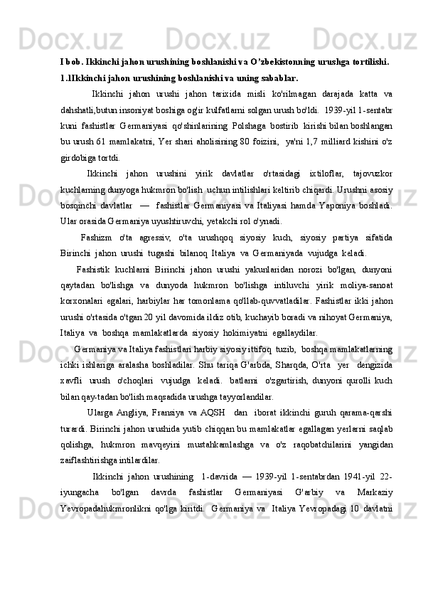 I bob. Ikkinchi jahon urushining boshlanishi va O’zbekistonning urushga tortilishi.
1.1Ikkinchi jahon urushining boshlanishi   va uning sabablar.
          Ikkinchi   jahon   urushi   jahon   tarixida   misli   ko'rilmagan   darajada   katta   va
dahshatli,butun insoniyat boshiga og'ir kulfatlarni solgan urush bo'ldi.  1939-yil 1-sentabr
kuni  fashistlar  Germaniyasi  qo'shinlarining  Polshaga  bostirib  kirishi bilan boshlangan
bu urush 61 mamlakatni, Yer shari aholisining  80 foizini,   ya'ni 1,7 milliard kishini o'z
girdobiga tortdi.
            Ikkinchi     jahon     urushini     yirik     davlatlar     o'rtasidagi     ixtiloflar,     tajovuzkor
kuchlarning dunyoga hukmron bo'lish  uchun intilishlari keltirib chiqardi. Urushni asosiy
bosqinchi   davlatlar     —     fashistlar   Germaniyasi   va   Italiyasi   hamda   Yaponiya   boshladi.
Ular orasida Germaniya uyushtiruvchi, yetakchi rol o'ynadi.
            Fashizm     o'ta     agressiv,     o'ta     urushqoq     siyosiy     kuch,     siyosiy     partiya     sifatida
Birinchi  jahon  urushi  tugashi  bilanoq  Italiya  va  Germaniyada  vujudga  keladi. 
       Fashistik  kuchlarni  Birinchi  jahon  urushi  yakunlaridan  norozi  bo'lgan,  dunyoni
qaytadan     bo'lishga     va     dunyoda     hukmron     bo'lishga     intiluvchi     yirik     moliya-sanoat
korxonalari  egalari,  harbiylar  har  tomonlama  qo'llab-quvvatladilar.  Fashistlar  ikki jahon
urushi o'rtasida o'tgan 20 yil davomida ildiz otib, kuchayib boradi va nihoyat Germaniya,
Italiya  va  boshqa  mamlakatlarda  siyosiy  hokimiyatni  egallaydilar. 
      Germaniya va Italiya fashistlari harbiy siyosiy ittifoq  tuzib,  boshqa mamlakatlarning
ichki   ishlariga   aralasha   boshladilar.   Shu   tariqa   G'arbda,   Sharqda,   O'rta     yer     dengizida
xavfli     urush     o'choqlari     vujudga     keladi.     batlarni     o'zgartirish,   dunyoni   qurolli   kuch
bilan qay-tadan bo'lish maqsadida urushga tayyorlandilar.
              Ularga   Angliya,   Fransiya   va   AQSH     dan     iborat   ikkinchi   guruh   qarama-qarshi
turardi. Birinchi jahon urushida yutib chiqqan bu mamlakatlar egallagan yerlarni saqlab
qolishga,   hukmron   mavqeyini   mustahkamlashga   va   o'z   raqobatchilarini   yangidan
zaiflashtirishga intilardilar.
              Ikkinchi   jahon   urushining     1-davrida   —   1939-yil   1-sentabrdan   1941-yil   22-
iyungacha   bo'lgan   davrda   fashistlar   Germaniyasi   G'arbiy   va   Markaziy
Yevropadahukmronlikni   qo'lga   kiritdi.     Germaniya   va     Italiya   Yevropadagi   10   davlatni 