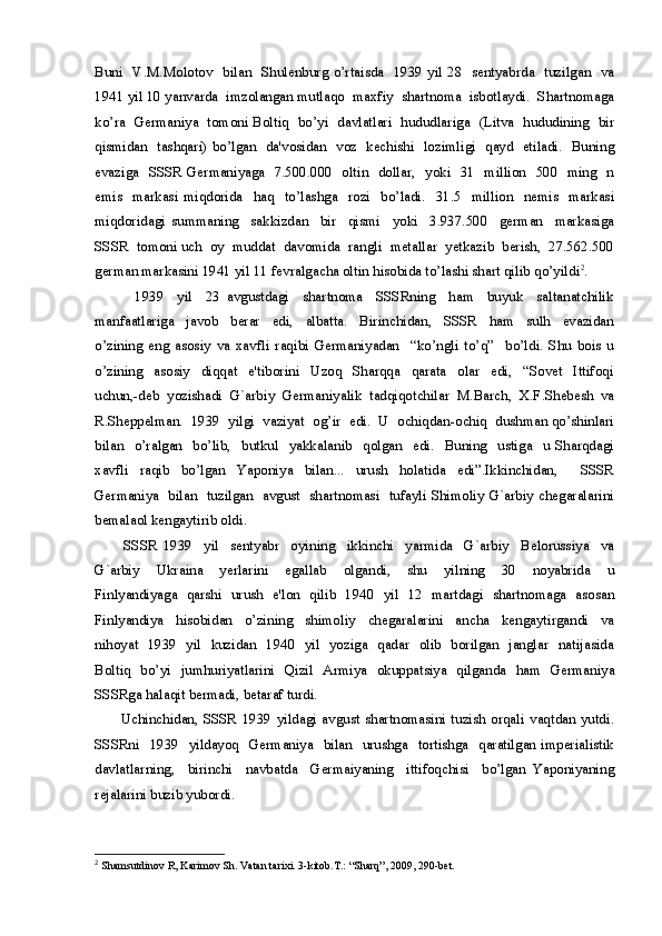 Buni   V.M.Molotov   bilan   Shulenburg o’rtaisda   1939 yil 28   sentyabrda   tuzilgan   va
1941 yil 10 yanvarda  imzolangan mutlaqo  maxfiy  shartnoma  isbotlaydi.  Shartnomaga
ko’ra   Germaniya   tomoni Boltiq   bo’yi   davlatlari   hududlariga   (Litva   hududining   bir
qismidan   tashqari) bo’lgan   da'vosidan   voz   kechishi   lozimligi   qayd   etiladi.   Buning
evaziga   SSSR Germaniyaga   7.500.000   oltin   dollar,   yoki   31   million   500   ming   n
emis     markasi   miqdorida     haq     to’lashga     rozi     bo’ladi.     31.5     million     nemis     markasi
miqdoridagi   summaning     sakkizdan     bir     qismi     yoki     3.937.500     german     markasiga
SSSR  tomoni uch  oy  muddat  davomida  rangli  metallar  yetkazib  berish,  27.562.500
german markasini 1941 yil 11 fevralgacha oltin hisobida to’lashi shart qilib qo’yildi 2
. 
            1939     yil     23   avgustdagi     shartnoma     SSSRning     ham     buyuk     saltanatchilik
manfaatlariga     javob     berar     edi,     albatta.     Birinchidan,     SSSR     ham     sulh     evazidan
o’zining   eng   asosiy   va   xavfli   raqibi   Germaniyadan     “ko’ngli   to’q”     bo’ldi.   Shu   bois   u
o’zining     asosiy     diqqat     e'tiborini     Uzoq     Sharqqa     qarata     olar     edi,     “Sovet     Ittifoqi
uchun,-deb   yozishadi   G`arbiy   Germaniyalik   tadqiqotchilar   M.Barch,   X.F.Shebesh   va
R.Sheppelman.  1939  yilgi  vaziyat  og’ir  edi.  U  ochiqdan-ochiq  dushman qo’shinlari
bilan     o’ralgan     bo’lib,     butkul     yakkalanib     qolgan     edi.     Buning     ustiga     u   Sharqdagi
xavfli   raqib   bo’lgan   Yaponiya   bilan...   urush   holatida   edi”.Ikkinchidan,     SSSR
Germaniya   bilan   tuzilgan   avgust   shartnomasi   tufayli Shimoliy G`arbiy chegaralarini
bemalaol kengaytirib oldi.
          SSSR   1939     yil     sentyabr     oyining     ikkinchi     yarmida     G`arbiy     Belorussiya     va
G`arbiy     Ukraina     yerlarini     egallab     olgandi,     shu     yilning     30     noyabrida     u
Finlyandiyaga   qarshi   urush   e'lon   qilib   1940   yil   12   martdagi   shartnomaga   asosan
Finlyandiya     hisobidan     o’zining     shimoliy     chegaralarini     ancha     kengaytirgandi     va
nihoyat   1939   yil   kuzidan   1940   yil   yoziga   qadar   olib   borilgan   janglar   natijasida
Boltiq   bo’yi   jumhuriyatlarini   Qizil   Armiya   okuppatsiya   qilganda   ham   Germaniya
SSSRga halaqit bermadi, betaraf turdi. 
          Uchinchidan,   SSSR   1939   yildagi   avgust   shartnomasini   tuzish   orqali   vaqtdan   yutdi.
SSSRni    1939   yildayoq   Germaniya   bilan   urushga   tortishga   qaratilgan imperialistik
davlatlarning,     birinchi     navbatda     Germaiyaning     ittifoqchisi     bo’lgan   Yaponiyaning
rejalarini buzib yubordi.
2
  Shamsutdinov R, Karimov Sh. Vatan tarixi. 3-kitob.T.: “Sharq”, 2009, 290-bet. 
