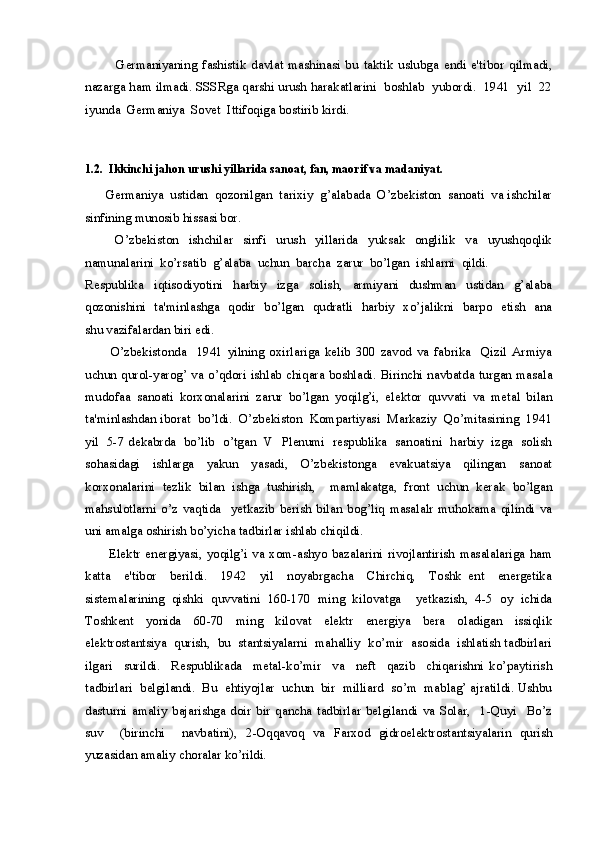             Germaniyaning   fashistik   davlat   mashinasi   bu   taktik   uslubga   endi   e'tibor   qilmadi,
nazarga ham ilmadi. SSSRga qarshi urush harakatlarini  boshlab  yubordi.  1941  yil  22
iyunda  Germaniya  Sovet  Ittifoqiga bostirib kirdi.
1.2.  Ikkinchi jahon urushi yillarida sanoat, fan, maorif va madaniyat. 
      Germaniya  ustidan  qozonilgan  tarixiy  g’alabada  O’zbekiston  sanoati  va ishchilar
sinfining munosib hissasi bor.
            O’zbekiston     ishchilar     sinfi     urush     yillarida     yuksak     onglilik     va     uyushqoqlik
namunalarini  ko’rsatib  g’alaba  uchun  barcha  zarur  bo’lgan  ishlarni  qildi. 
Respublika     iqtisodiyotini     harbiy     izga     solish,     armiyani     dushman     ustidan     g’alaba
qozonishini   ta'minlashga   qodir   bo’lgan   qudratli   harbiy   xo’jalikni   barpo   etish   ana
shu vazifalardan biri edi.
          O’zbekistonda     1941   yilning   oxirlariga   kelib   300   zavod   va   fabrika     Qizil   Armiya
uchun qurol-yarog’  va o’qdori  ishlab chiqara boshladi. Birinchi  navbatda turgan masala
mudofaa   sanoati   korxonalarini   zarur   bo’lgan   yoqilg’i,   elektor   quvvati   va   metal   bilan
ta'minlashdan iborat  bo’ldi.  O’zbekiston  Kompartiyasi  Markaziy  Qo’mitasining  1941
yil   5-7 dekabrda   bo’lib   o’tgan   V   Plenumi   respublika   sanoatini   harbiy   izga   solish
sohasidagi     ishlarga     yakun     yasadi,     O’zbekistonga     evakuatsiya     qilingan     sanoat
korxonalarini   tezlik   bilan   ishga   tushirish,     mamlakatga,   front   uchun   kerak   bo’lgan
mahsulotlarni   o’z   vaqtida     yetkazib   berish   bilan   bog’liq   masalalr   muhokama   qilindi   va
uni amalga oshirish bo’yicha tadbirlar ishlab chiqildi. 
          Elektr   energiyasi,   yoqilg’i   va   xom-ashyo   bazalarini   rivojlantirish   masalalariga   ham
katta     e'tibor     berildi.     1942     yil     noyabrgacha     Chirchiq,     Toshk   ent     energetika
sistemalarining   qishki   quvvatini   160-170   ming   kilovatga     yetkazish,   4-5   oy   ichida
Toshkent     yonida     60-70     ming     kilovat     elektr     energiya     bera     oladigan     issiqlik
elektrostantsiya  qurish,  bu  stantsiyalarni  mahalliy  ko’mir  asosida  ishlatish tadbirlari
ilgari     surildi.     Respublikada     metal-ko’mir     va     neft     qazib     chiqarishni   ko’paytirish
tadbirlari  belgilandi.  Bu  ehtiyojlar  uchun  bir  milliard  so’m  mablag’ ajratildi. Ushbu
dasturni   amaliy   bajarishga   doir   bir   qancha   tadbirlar   belgilandi   va   Solar,     1-Quyi     Bo’z
suv     (birinchi     navbatini),   2-Oqqavoq   va   Farxod   gidroelektrostantsiyalarin   qurish
yuzasidan amaliy choralar ko’rildi. 