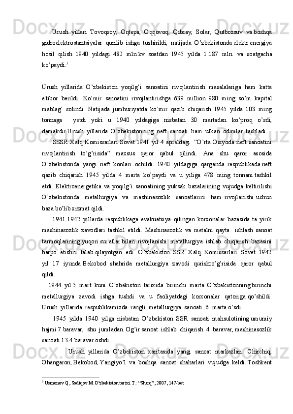       Urush  yillari  Tovoqsoy,  Oqtepa,  Oqqovoq,  Qibray,  Solar,  Qutbozsuv  va boshqa
gidroelektrostantsiyalar  qurilib  ishga  tushirildi,  natijada  O’zbekistonda elektr energiya
hosil   qilish   1940   yildagi   482   mln.kv   soatdan   1945   yilda   1.187   mln.   va   soatgacha
ko’paydi. 3
 
Urush   yillarida   O’zbekiston   yoqilg’i   sanoatini   rivojlantirish   masalalariga   ham   katta
e'tibor   berildi.   Ko’mir   sanoatini   rivojlantirishga   639   million   980   ming   so’m   kapital
mablag’   solindi.   Natijada   jumhuriyatda   ko’mir   qazib   chiqarish   1945   yilda   103   ming
tonnaga     yetdi   yoki   u   1940   yildagiga   nisbatan   30   martadan   ko’proq   o’sdi,
demakdir.Urush  yillarida  O’zbekistonning  neft  sanoati  ham  ulkan  odimlar  tashladi. 
         SSSR  Xalq Komissarlari Sovet  1941 yil 4 apreldagi   “O’rta Osiyoda neft sanoatini
rivojlantirish     to’g’risida”     maxsus     qaror     qabul     qilindi.     Ana     shu     qaror     asosida
O’zbekistonda  yangi  neft  konlari  ochildi.  1940  yildagiga  qarganda  respublikada neft
qazib  chiqarish  1945  yilda  4  marta  ko’paydi  va  u  yiliga  478  ming  tonnani tashkil
etdi.   Elektroenergetika   va   yoqilg’i   sanoatining   yuksak   bazalarining   vujudga   keltirilishi
O’zbekistonda     metallurgiya     va     mashinasozlik     sanoatlarini     ham   rivojlanishi   uchun
baza bo’lib xizmat qildi.
        1941-1942   yillarda   respublikaga   evakuatsiya   qilingan   korxonalar   bazasida   ta   yirik
mashinasozlik   zavodlari   tashkil   etildi.   Mashinasozlik   va   metalni   qayta     ishlash   sanoat
tarmoqlarining yuqori sur'atlar bilan  rivojlanishi  metallurgiya  ishlab  chiqarish  bazasini
barpo  etishni  talab qilayotgan  edi.  O’zbekiston  SSR  Xalq  Komissarlari  Sovet  1942
yil   17   iyunda Bekobod   shahrida   metallurgiya   zavodi   qurishto’g’risida   qaror   qabul
qildi.   
    1944  yil 5  mart  kuni  O’zbekiston  tarixida  birinchi  marta  O’zbekistonning birinchi
metallurgiya    zavodi     ishga    tushdi     va     u     faoliyatdagi    korxonalar    qatoriga  qo’shildi.
Urush  yillarida  respublikamizda  rangli  metallurgiya  sanoati  6  marta o’sdi.
       1945  yilda  1940  yilga  nisbatan  O’zbekiston  SSR  sanoati  mahsulotining umumiy
hajmi 7 baravar,  shu  jumladan. Og’ir sanoat  ishlab  chiqarish  4  baravar, mashinasozlik
sanoati 13.4 baravar oshdi.
              Urush   yillarida   O’zbekiston   xaritasida   yangi   sanoat   markazlari:   Chirchiq,
Ohangaron, Bekobod, Yangiyo’l  va  boshqa  sanoat  shaharlari  vujudga  keldi. Toshkent
3
  Usmonov Q, Sodiqov M.O’zbekiston tarixi.T.: “Sharq”, 2007, 147-bet 