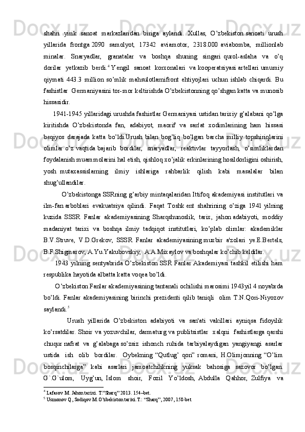 shahri  yirik  sanoat  markazlaridan  biriga  aylandi.  Xullas,  O’zbekiston sanoati  urush
yillarida   frontga 2090   samolyot,   17342   aviamotor,   2318.000 aviabomba,   millionlab
minalar.     Snaryadlar,     granatalar     va     boshqa     shuning     singari   qurol-aslaha     va     o’q
dorilar  yetkazib  berdi. 4
 Yengil  sanoat  korxonalari  va kooperatsiyasi artellari umumiy
qiymati   443.3   million   so’mlik   mahsulotlarnifront   ehtiyojlari   uchun   ishlab   chiqardi.   Bu
fashistlar  Germaniyasini tor-mor keltirishda O’zbekistonning qo’shgan katta va munosib
hissasidir.
      1941-1945 yillaridagi urushda fashistlar Germaniyasi ustidan tarixiy g’alabani qo’lga
kiritishda   O’zbekistonda   fan,   adabiyot,   maorif   va   san'at   xodimlarining   ham   hissasi
beqiyos   darajada   katta   bo’ldi.Urush   bilan   bog’liq   bo’lgan   barcha   milliy   topshiriqlarini
olimlar o’z vaqtida bajarib   bordilar,   snaryadlar,   reaktivlar   tayyorlash,   o’simliklardan
foydalanish muammolarini hal etish, qishloq xo’jalik erkinlarining hosildorligini oshirish,
yosh   mutaxassislarning     ilmiy     ishlariga     rahbarlik     qilish     kabi     masalalar     bilan
shug’ullandilar.
               O’zbekistonga SSRning  g’arbiy mintaqalaridan Ittifoq  akademiyasi  institutlari va
ilm-fan arboblari  evakuatsiya  qilindi.  Faqat  Toshk ent  shahrining  o’ziga  1941 yilning
kuzida  SSSR  Fanlar  akademiyasining  Sharqshunoslik,  tarix,  jahon adabiyoti,  moddiy
madaniyat   tarixi   va   boshqa   ilmiy   tadqiqot   institutlari,   ko’plab   olimlar:   akademiklar
B.V.Struve,  V.D.Grekov,  SSSR  Fanlar  akademiyasining muxbir  a'zolari  ye.E.Bertels,
B.F.Shigmarov, A.Yu.Yakubovskiy,  A.A.Mixaylov va boshqalar ko’chib keldilar.
         1943  yilning  sentyabrida O’zbekiston  SSR  Fanlar  Akademiyasi tashkil etilishi  ham
respublika hayotida albatta katta voqea bo’ldi. 
       O’zbekiston Fanlar akademiyasining tantanali ochilishi marosimi 1943yil 4 noyabrda
bo’ldi.   Fanlar   akademiyasining   birinchi   prezidenti   qilib   taniqli     olim   T.N.Qori-Niyozov
saylandi. 5
   
            Urush   yillarida   O’zbekiston   adabiyoti   va   san'ati   vakillari   ayniqsa   fidoyilik
ko’rsatdilar. Shoir va yozuvchilar, darmaturg va publitsistlar   xalqni   fashistlarga qarshi
chuqur nafrat  va  g’alabaga so’zsiz  ishonch  ruhida  tarbiyalaydigan  yangiyangi  asarlar
ustida     ish     olib     bordilar.     Oybekning   “Qutlug’   qon”   romani,   H.Olimjonning   “O’lim
bosqinchilarga”   kabi   asarlari   jamoatchilikning   yuksak   bahosiga   sazovor   bo’lgan.
G`.G`ulom,     Uyg’un,   Islom     shoir,     Fozil     Yo’ldosh,   Abdulla     Qahhor,   Zulfiya     va
4
  Lafasov M. Jahon tarixi. T.”Sharq” 2013. 154–bet.
5
  Usmonov Q, Sodiqov M.O’zbekiston tarixi.T.: “Sharq”, 2007, 158-bet 