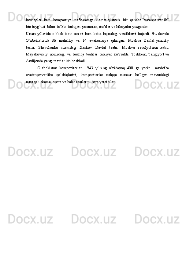 boshqalar  ham   kompartiya   mafkurasiga   xizmat qiluvchi   bir  qancha “vatanparvarlik”
his-tuyg’usi  bilan  to’lib -toshgan  poemalar, she'rlar va hikoyalar yozganlar.
Urush   yillarida   o’zbek   teatr   san'ati   ham   katta   hajmdagi   vazifalarni   bajardi.   Bu   davrda
O’zbekistonda     36     mahalliy     va     14     evakuatsiya     qilingan:     Moskva     Davlat   yahudiy
teatri,     Shevchenko     nomidagi     Xarkov     Davlat     teatri,     Moskva     revolyutsion   teatri,
Mayakovskiy  nomidagi  va  boshqa  teatrlar  faoliyat  ko’rsatdi.  Toshkent, Yangiyo’l va
Andijonda yangi teatrlar ish boshladi. 
          O’zbekiston   kompozitorlari   1943   yilning   o’zidayoq   400   ga   yaqin     mudofaa
«vatanparvarlik»   qo’shiqlarini,   kompozitorlar   xalqqa   manzur   bo’lgan   mavzuidagi
musiqali drama, opera va balet asarlarini ham yaratdilar
  