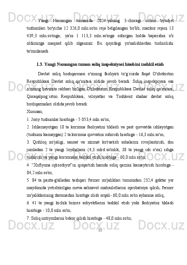 Yangi   Namangan   tumanida   2024-yilning   3-choragi   uchun   byudjet
tushumlari   bo'yicha   12   326,0   mln.so'm   reja   belgilangan   bo'lib,   mazkur   rejani   13
439,3   mln.so'mga,     ya'ni   1   113,3   mln.so'mga   oshirgan   holda   bajarishni   o'z
oldimizga   maqsad   qilib   olganmiz.   Bu   quyidagi   yo'nalishlardan   tushirilishi
ta'minlanadi.
1.3.   Yangi Namangan tuman soliq inspeksiyasi  hisobini tashkil etish
Davlat   soliq   boshqarmasi   o'zining   faoliyati   to'g`risida   faqat   O'zbekiston
Respublikasi   Davlat   soliq   qo'mitasi   oldida   javob   beradi.   Soliq   inspekpiyasi   esa
o'zining bevosita rahbari  bo'lgan O'zbekiston  Respublikasi  Davlat  soliq qo'mitasi,
Qoraqalpog`iston   Respublikasi,   viloyatlar   va   Toshkent   shahar   davlat   soliq
boshqarmalari oldida javob beradi.
Xususan, 
1. Joriy tushumlar hisobiga - 5 053,4 mln.so'm; 
2.   Ishlamayotgan   10   ta   kor х ona   faoliyatini   tiklash   va   past   quvvatda   ishlayotgan
(tushumi kamaygan) 2 ta kor х ona quvvatini oshirish hisobiga - 16,3 mln.so'm; 
3.   Qishloq   х o'jaligi,   sanoat   va   х izmat   ko'rsatish   sohalarini   rivojlantirish,   shu
jumladan   2   ta   yangi   loyihalarni   (4,3   mlrd.so'mlik,   38   ta   yangi   ish   o'rni)   ishga
tushirish va yangi kor х onalar tashkil etish hisobiga - 60,0 mln.so'm; 
4.  “Xufiyona  iqtisodiyot”ni   qisqartish  hamda   soliq  qarzini   kamaytirish   hisobiga  -
84,2 mln.so'm; 
5.   84   ta   pa х ta-g'alladan   tashqari   fermer   х o'jaliklari   tomonidan   232,4   gektar   yer
maydonida yetishtirilgan meva-sabzavot  mahsulotlarini  oprobatsiya  qilish, fermer
х o'jaliklarining daromadini hisobga olish orqali- 60,0 mln.so'm aylanma soliq; 
6.   41   ta   yangi   kichik   biznes   subyektlarini   tashkil   etish   yoki   faoliyatini   tiklash
hisobiga - 10,0 mln.so'm; 
7. Soliq imtiyozlarini bekor qilish hisobiga - 48,0 mln.so'm; 
11 