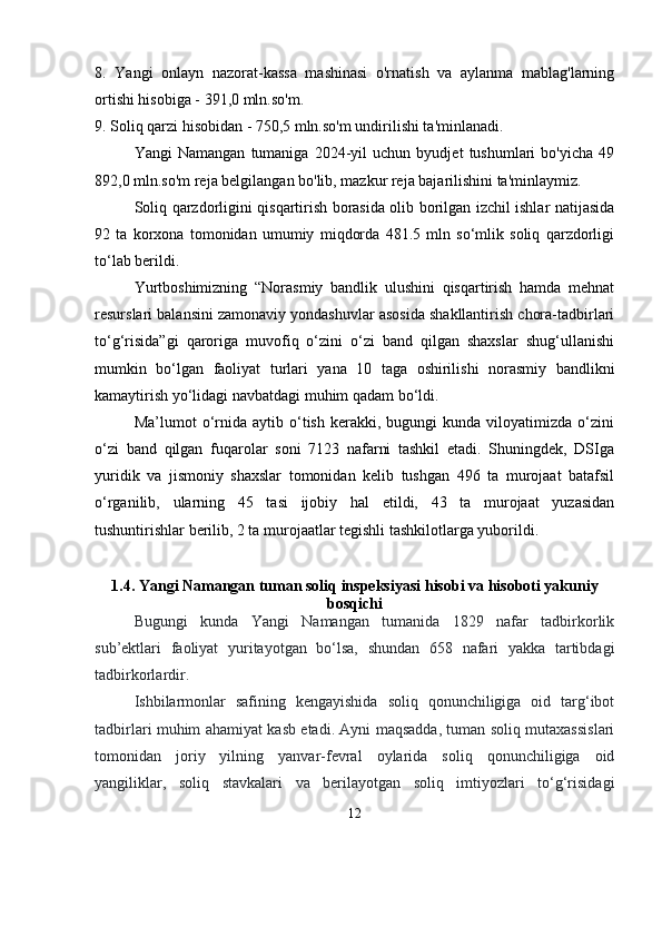 8.   Yangi   onlayn   nazorat-kassa   mashinasi   o'rnatish   va   aylanma   mablag'larning
ortishi hisobiga - 391,0 mln.so'm. 
9. Soliq qarzi hisobidan - 750,5 mln.so'm undirilishi ta'minlanadi.
Yangi   Namangan   tumaniga   2024-yil   uchun   byudjet   tushumlari   bo'yicha   49
892,0 mln.so'm reja belgilangan bo'lib, mazkur reja bajarilishini ta'minlaymiz. 
Soliq qarzdorligini qisqartirish borasida olib borilgan izchil ishlar natijasida
92   ta   korxona   tomonidan   umumiy   miqdorda   481.5   mln   so‘mlik   soliq   qarzdorligi
to‘lab berildi. 
Yurtboshimizning   “Norasmiy   bandlik   ulushini   qisqartirish   hamda   mehnat
resurslari balansini zamonaviy yondashuvlar asosida shakllantirish chora-tadbirlari
to‘g‘risida”gi   qaroriga   muvofiq   o‘zini   o‘zi   band   qilgan   shaxslar   shug‘ullanishi
mumkin   bo‘lgan   faoliyat   turlari   yana   10   taga   oshirilishi   norasmiy   bandlikni
kamaytirish yo‘lidagi navbatdagi muhim qadam bo‘ldi. 
Ma’lumot   o‘rnida   aytib   o‘tish   kerakki,  bugungi   kunda  viloyatimizda   o‘zini
o‘zi   band   qilgan   fuqarolar   soni   7123   nafarni   tashkil   etadi.   Shuningdek,   DSIga
yuridik   va   jismoniy   shaxslar   tomonidan   kelib   tushgan   496   ta   murojaat   batafsil
o‘rganilib,   ularning   45   tasi   ijobiy   hal   etildi,   43   ta   murojaat   yuzasidan
tushuntirishlar berilib, 2 ta murojaatlar tegishli tashkilotlarga yuborildi.
1.4.  Yangi Namangan tuman soliq inspeksiyasi  hisobi va hisoboti yakuniy
bos q ichi
Bugungi   kunda   Yangi   Namangan   tumanida   1829   nafar   tadbirkorlik
sub’ektlari   faoliyat   yuritayotgan   bo‘lsa,   shundan   658   nafari   yakka   tartibdagi
tadbirkorlardir.
Ishbilarmonlar   safining   kengayishida   soliq   qonunchiligiga   oid   targ‘ibot
tadbirlari muhim ahamiyat kasb etadi. Ayni maqsadda, tuman soliq mutaxassislari
tomonidan   joriy   yilning   yanvar-fevral   oylarida   soliq   qonunchiligiga   oid
yangiliklar,   soliq   stavkalari   va   berilayotgan   soliq   imtiyozlari   to‘g‘risidagi
12 