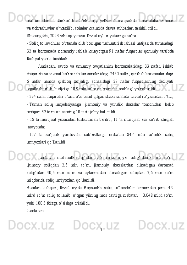 ma’lumotlarni tadbirkorlik sub’ektlariga yetkazish maqsadida 2 marotaba seminar
va uchrashuvlar o‘tkazilib, sohalar kesimida davra suhbatlari tashkil etildi.
Shuningdek, 2023 yilning yanvar-fevral oylari yakuniga ko‘ra:
-   Soliq to‘lovchilar o‘rtasida olib borilgan tushuntirish ishlari natijasida tumandagi
32   ta   korxonada   norasmiy   ishlab   kelayotgan   91   nafar   fuqarolar   qonuniy   tartibda
faoliyat yurita boshladi. 
Jumladan,   savdo   va   umumiy   ovqatlanish   korxonalaridagi   33   nafar,   ishlab
chiqarish va xizmat ko‘rsatish korxonalaridagi 2450 nafar, qurilish korxonalaridagi
6   nafar   hamda   qishloq   xo‘jaligi   sohasidagi   29   nafar   fuqarolarning   faoliyati
legallashtirilib, budjetga 10,9 mln so‘m qo‘shimcha mablag‘ yo‘naltirildi;
-   294 nafar fuqarolar o‘zini o‘zi band qilgan shaxs sifatida davlat ro‘yxatidan o‘tdi;
-   Tuman   soliq   inspeksiyasiga     jismoniy   va   yuridik   shaxslar   tomonidan     kelib
tushgan 39 ta murojaatning 10 tasi ijobiy hal etildi. 
-   18  ta   murojaat   yuzasidan   tushuntirish   berilib,  11   ta  murojaat   esa   ko‘rib  chiqish
jarayonda;
-   107   ta   xo‘jalik   yurituvchi   sub’ektlarga   nisbatan   84,4   mln   so‘mlik   soliq
imtiyozlari qo‘llanildi. 
Jumladan: mol-mulk solig‘idan 29,5 mln so‘m, yer    solig‘idan 8,5 mln so‘m,
ijtimoiy   soliqdan   2,3   mln   so‘m,   jismoniy   shaxslardan   olinadigan   daromad
solig‘idan   40,5   mln   so‘m   va   aylanmadan   olinadigan   soliqdan   3,6   mln   so‘m
miqdorida soliq imtiyozlari qo‘llanildi.
Bundan   tashqari,   fevral   oyida   Boysunlik   soliq   to‘lovchilar   tomonidan   jami   4,9
mlrd so‘m soliq to‘lanib, o‘tgan yilning mos davriga nisbatan         0,048 mlrd so‘m  
yoki 100,3 foizga o‘sishga erishildi.
Jumladan:
13 