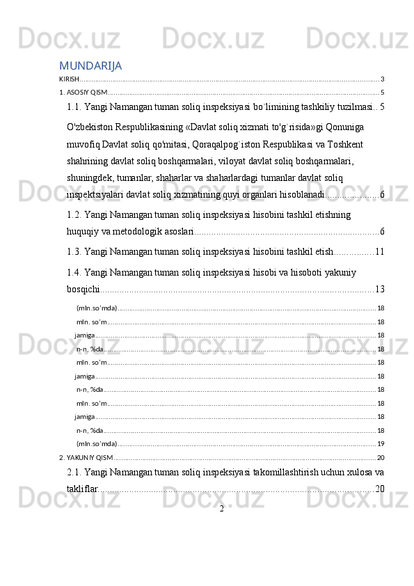 MUNDARIJA
KIRISH .......................................................................................................................................................... 3
1. ASOSIY QISM ............................................................................................................................................ 5
1.1. Yangi Namangan tuman soliq inspeksiyasi bo`limining tashkiliy tuzilmasi. . 5
O'zbekiston Respublikasining «Davlat soliq xizmati to'g`risida»gi Qonuniga 
muvofiq Davlat soliq qo'mitasi, Qoraqalpog`iston Respublikasi va Toshkent 
shahrining davlat soliq boshqarmalari, viloyat davlat soliq boshqarmalari, 
shuningdek, tumanlar, shaharlar va shaharlardagi tumanlar davlat soliq 
inspektsiyalari davlat soliq xizmatining quyi organlari hisoblanadi. ..................... 6
1.2. Yangi Namangan tuman soliq inspeksiyasi hisobini tashkil etishning 
huquqiy va metodologik asoslari ............................................................................ 6
1.3. Yangi Namangan tuman soliq inspeksiyasi hisobini tashkil etish ................ 11
1.4. Yangi Namangan tuman soliq inspeksiyasi hisobi va hisoboti yakuniy 
bosqichi ................................................................................................................ 13
 (mln.so’mda) ..................................................................................................................................... 18
 mln. so’m .......................................................................................................................................... 18
jamiga ................................................................................................................................................ 18
 n-n, %da ............................................................................................................................................ 18
 mln. so’m .......................................................................................................................................... 18
jamiga ................................................................................................................................................ 18
 n-n, %da ............................................................................................................................................ 18
 mln. so’m .......................................................................................................................................... 18
jamiga ................................................................................................................................................ 18
 n-n, %da ............................................................................................................................................ 18
 (mln.so’mda) ..................................................................................................................................... 19
2. YAKUNIY QISM ....................................................................................................................................... 20
2.1. Yangi Namangan tuman soliq inspeksiyasi takomillashtirish uchun xulosa va
takliflar ................................................................................................................. 20
2 