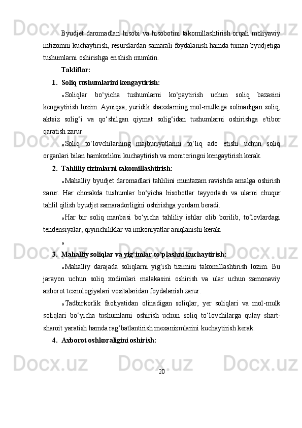 Byudjet daromadlari hisobi va hisobotini takomillashtirish orqali moliyaviy
intizomni kuchaytirish, resurslardan samarali foydalanish hamda tuman byudjetiga
tushumlarni oshirishga erishish mumkin.
Takliflar:
1. Soliq tushumlarini kengaytirish:
o Soliqlar   bo‘yicha   tushumlarni   ko‘paytirish   uchun   soliq   bazasini
kengaytirish lozim. Ayniqsa, yuridik shaxslarning mol-mulkiga solinadigan soliq,
aktsiz   solig‘i   va   qo‘shilgan   qiymat   solig‘idan   tushumlarni   oshirishga   e'tibor
qaratish zarur.
o Soliq   to‘lovchilarning   majburiyatlarini   to‘liq   ado   etishi   uchun   soliq
organlari bilan hamkorlikni kuchaytirish va monitoringni kengaytirish kerak.
2. Tahliliy tizimlarni takomillashtirish:
o Mahalliy byudjet daromadlari tahlilini muntazam ravishda amalga oshirish
zarur.   Har   chorakda   tushumlar   bo‘yicha   hisobotlar   tayyorlash   va   ularni   chuqur
tahlil qilish byudjet samaradorligini oshirishga yordam beradi.
o Har   bir   soliq   manbasi   bo‘yicha   tahliliy   ishlar   olib   borilib,   to‘lovlardagi
tendensiyalar, qiyinchiliklar va imkoniyatlar aniqlanishi kerak.
o
3. Mahalliy soliqlar va yig‘imlar to‘plashni kuchaytirish:
o Mahalliy   darajada   soliqlarni   yig‘ish   tizimini   takomillashtirish   lozim.   Bu
jarayon   uchun   soliq   xodimlari   malakasini   oshirish   va   ular   uchun   zamonaviy
axborot texnologiyalari vositalaridan foydalanish zarur.
o Tadbirkorlik   faoliyatidan   olinadigan   soliqlar,   yer   soliqlari   va   mol-mulk
soliqlari   bo‘yicha   tushumlarni   oshirish   uchun   soliq   to‘lovchilarga   qulay   shart-
sharoit yaratish hamda rag‘batlantirish mexanizmlarini kuchaytirish kerak.
4. Axborot oshkoraligini oshirish:
20 