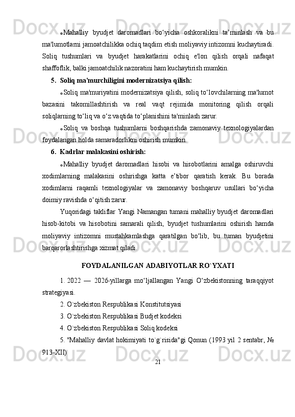 o Mahalliy   byudjet   daromadlari   bo‘yicha   oshkoralikni   ta’minlash   va   bu
ma'lumotlarni jamoatchilikka ochiq taqdim etish moliyaviy intizomni kuchaytiradi.
Soliq   tushumlari   va   byudjet   harakatlarini   ochiq   e'lon   qilish   orqali   nafaqat
shaffoflik, balki jamoatchilik nazoratini ham kuchaytirish mumkin.
5. Soliq ma'murchiligini modernizatsiya qilish:
o Soliq ma'muriyatini modernizatsiya qilish, soliq to‘lovchilarning ma'lumot
bazasini   takomillashtirish   va   real   vaqt   rejimida   monitoring   qilish   orqali
soliqlarning to‘liq va o‘z vaqtida to‘planishini ta'minlash zarur.
o Soliq   va   boshqa   tushumlarni   boshqarishda   zamonaviy   texnologiyalardan
foydalangan holda samaradorlikni oshirish mumkin.
6. Kadrlar malakasini oshirish:
o Mahalliy   byudjet   daromadlari   hisobi   va   hisobotlarini   amalga   oshiruvchi
xodimlarning   malakasini   oshirishga   katta   e’tibor   qaratish   kerak.   Bu   borada
xodimlarni   raqamli   texnologiyalar   va   zamonaviy   boshqaruv   usullari   bo‘yicha
doimiy ravishda o‘qitish zarur.
Yuqoridagi takliflar   Yangi   Namangan   tumani mahalliy byudjet daromadlari
hisob-kitobi   va   hisobotini   samarali   qilish,   byudjet   tushumlarini   oshirish   hamda
moliyaviy   intizomni   mustahkamlashga   qaratilgan   bo‘lib,   bu   tuman   byudjetini
barqarorlashtirishga xizmat qilad i .
FOYDALANILGAN ADABIYOTLAR RO`YXATI
1. 2022   —   2026-yillarga   mo‘ljallangan   Yangi   O‘zbekistonning   taraqqiyot
strategiyasi.
2. O`zbekiston Respublikasi Konstitutsiyasi
3. O`zbekiston Respublikasi Budjet kodeksi
4. O`zbekiston Respublikasi Soliq kodeksi
5. "Mahalliy davlat hokimiyati to`g`risida"gi Qonun (1993 yil 2 sentabr, №
913-XII)
21 