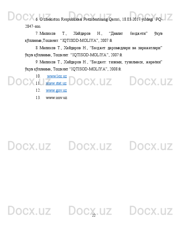 6. O`zbekiston Respublikasi Prezidentining Qarori, 18.03.2017 yildagi   PQ-
2847-son.
7. Маликов   Т.,   Хайдаров   Н.,   “Давлат   бюджети”   ўқув
қўлланма,Тошкент: “IQTISOD-MOLIYA”, 2007 й.
8. Маликов   Т.,   Хайдаров   Н.,   “Бюджет   даромадлари   ва   харажатлари”
ўқув қўлланма, Тошкент: “IQTISOD-MOLIYA”, 2007 й. 
9. Маликов   Т.,   Хайдаров   Н.,   “Бюджет:   тизими,   тузилмаси,   жараёни”
ўқув қўлланма, Тошкент “IQTISOD-MOLIYA”, 2008 й.
10.   www.lex.uz
11. www.stat.uz   
12. www.gov.uz   
13. www.imv.uz
22 