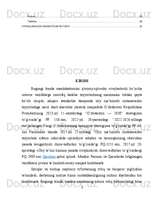 Xulosa: ............................................................................................................................................... 20
Takliflar: ............................................................................................................................................. 20
FOYDALANILGAN ADABIYOTLAR RO`YXATI ................................................................................................ 22
KIRISH
Bugungi   kunda   mamlakatimizni   ijtimoiy-iqtisodiy   rivojlantirish   bo’yicha
ustuvor   vazifalarga   muvofiq   kadrlar   tayyorlashning   mazmunini   tubdan   qayta
ko’rib   chiqish,   xalqaro   standartlar   darajasida   oliy   ma’lumotli   mutaxassislar
tayyorlashga   zarur   shart-sharoitlar   yaratish   maqsadida   O’zbekiston   Respublikasi
Prezidentining   2023-yil   11-sentabrdagi   “O‘zbekiston   —   2030”   strategiyasi
to‘g‘risida”gi   PF   158-son,   2022-yil   28-yanvardagi   “2022-2026-yillarga
mo‘ljallangan Yangi O‘zbekistonning taraqqiyot strategiyasi to‘g‘risida”gi PF-60-
son   Farmonlari   hamda   2017-yil   27-iyuldagi   “Oliy   ma’lumotli   mutaxassislar
tayyorlash   sifatini   oshirishda   iqtisodiyot   sohalari   va   tarmoqlarining   ishtirokini
yanada   kengaytirish   chora-tadbirlari   to’g’risida”gi   PQ-3151-son,   2017-yil   20-
apreldagi «Oliy ta’lim tizimini yanada rivojlantirish chora-tadbirlari to’g’risida»gi
PQ-2909-son   Qarorlari        qabul   qilindi.   Mazkur   Farmon   va   Qarorlarda   belgilangan
vazifalarni ijrosini ta’minlash asosiy maqsad hisoblanadi.
Soliqlar   va   boshqa   majburiy   to'lovlarning   to'liq   va   barqaror   yig'ilishini
ta'minlash,   davlatning   moliya   tizimi   mustahkamligining   muhim   shartlaridan   biri
hisoblanadi. Bugungi kunda, mazkur masalaning echimi soliq ma'murchiligi bilan
3 