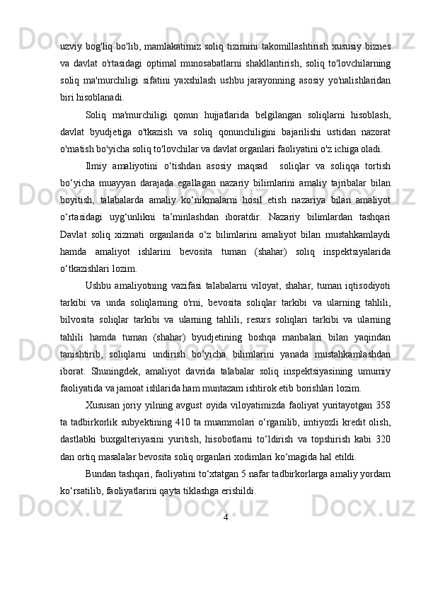 uzviy bog'liq  bo'lib,  mamlakatimiz  soliq  tizimini  takomillashtirish  xususiy  biznes
va   davlat   o'rtasidagi   optimal   munosabatlarni   shakllantirish,   soliq   to'lovchilarning
soliq   ma'murchiligi   sifatini   yaxshilash   ushbu   jarayonning   asosiy   yo'nalishlaridan
biri hisoblanadi.
Soliq   ma'murchiligi   qonun   hujjatlarida   belgilangan   soliqlarni   hisoblash,
davlat   byudjetiga   o'tkazish   va   soliq   qonunchiligini   bajarilishi   ustidan   nazorat
o'rnatish bo'yicha soliq to'lovchilar va davlat organlari faoliyatini o'z ichiga oladi.
Ilmiy   amaliyotini   o‘tishdan   asosiy   maqsad     soliqlar   va   soliqqa   tortish
bo‘yicha   muayyan   darajada   egallagan   nazariy   bilimlarini   amaliy   tajribalar   bilan
boyitish,   talabalarda   amaliy   ko‘nikmalarni   hosil   etish   nazariya   bilan   amaliyot
o‘rtasidagi   uyg‘unlikni   ta’minlashdan   iboratdir.   Nazariy   bilimlardan   tashqari
Davlat   soliq   xizmati   organlarida   o‘z   bilimlarini   amaliyot   bilan   mustahkamlaydi
hamda   amaliyot   ishlarini   bevosita   tuman   (shahar)   soliq   inspektsiyalarida
o‘tkazishlari lozim.
Ushbu   amaliyotning   vazifasi   talabalarni   viloyat,   shahar,   tuman   iqtisodiyoti
tarkibi   va   unda   soliqlarning   o'rni,   bevosita   soliqlar   tarkibi   va   ularning   tahlili,
bilvosita   soliqlar   tarkibi   va   ularning   tahlili,   resurs   soliqlari   tarkibi   va   ularning
tahlili   hamda   tuman   (shahar)   byudjetining   boshqa   manbalari   bilan   yaqindan
tanishtirib,   soliqlarni   undirish   bo’yicha   bilimlarini   yanada   mustahkamlashdan
iborat.   Shuningdek,   amaliyot   davrida   talabalar   soliq   inspektsiyasining   umumiy
faoliyatida va jamoat ishlarida ham muntazam ishtirok etib borishlari lozim.
Xususan  joriy yilning avgust  oyida viloyatimizda faoliyat  yuritayotgan 358
ta tadbirkorlik subyektining 410 ta muammolari  o‘rganilib, imtiyozli  kredit  olish,
dastlabki   buxgalteriyasini   yuritish,   hisobotlarni   to‘ldirish   va   topshirish   kabi   320
dan ortiq masalalar bevosita soliq organlari xodimlari ko‘magida hal etildi.
Bundan tashqari, faoliyatini to‘xtatgan 5 nafar tadbirkorlarga amaliy yordam
ko‘rsatilib, faoliyatlarini qayta tiklashga erishildi.
4 