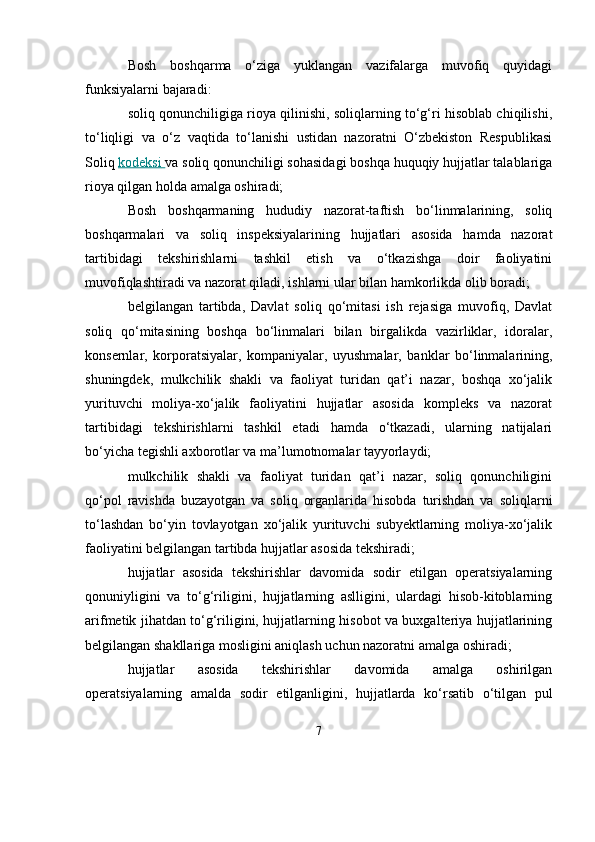 Bosh   boshqarma   o‘ziga   yuklangan   vazifalarga   muvofiq   quyidagi
funksiyalarni bajaradi:
soliq qonunchiligiga rioya qilinishi, soliqlarning to‘g‘ri hisoblab chiqilishi,
to‘liqligi   va   o‘z   vaqtida   to‘lanishi   ustidan   nazoratni   O‘zbekiston   Respublikasi
Soliq   kodeksi        va soliq qonunchiligi sohasidagi boshqa huquqiy hujjatlar talablariga
rioya qilgan holda amalga oshiradi;
Bosh   boshqarmaning   hududiy   nazorat-taftish   bo‘linmalarining,   soliq
boshqarmalari   va   soliq   inspeksiyalarining   hujjatlari   asosida   hamda   nazorat
tartibidagi   tekshirishlarni   tashkil   etish   va   o‘tkazishga   doir   faoliyatini
muvofiqlashtiradi va nazorat qiladi, ishlarni ular bilan hamkorlikda olib boradi;
belgilangan   tartibda,   Davlat   soliq   qo‘mitasi   ish   rejasiga   muvofiq,   Davlat
soliq   qo‘mitasining   boshqa   bo‘linmalari   bilan   birgalikda   vazirliklar,   idoralar,
konsernlar,   korporatsiyalar,   kompaniyalar,   uyushmalar,   banklar   bo‘linmalarining,
shuningdek,   mulkchilik   shakli   va   faoliyat   turidan   qat’i   nazar,   boshqa   xo‘jalik
yurituvchi   moliya-xo‘jalik   faoliyatini   hujjatlar   asosida   kompleks   va   nazorat
tartibidagi   tekshirishlarni   tashkil   etadi   hamda   o‘tkazadi,   ularning   natijalari
bo‘yicha tegishli axborotlar va ma’lumotnomalar tayyorlaydi;
mulkchilik   shakli   va   faoliyat   turidan   qat’i   nazar,   soliq   qonunchiligini
qo‘pol   ravishda   buzayotgan   va   soliq   organlarida   hisobda   turishdan   va   soliqlarni
to‘lashdan   bo‘yin   tovlayotgan   xo‘jalik   yurituvchi   subyektlarning   moliya-xo‘jalik
faoliyatini belgilangan tartibda hujjatlar asosida tekshiradi;
hujjatlar   asosida   tekshirishlar   davomida   sodir   etilgan   operatsiyalarning
qonuniyligini   va   to‘g‘riligini,   hujjatlarning   aslligini,   ulardagi   hisob-kitoblarning
arifmetik jihatdan to‘g‘riligini, hujjatlarning hisobot va buxgalteriya hujjatlarining
belgilangan shakllariga mosligini aniqlash uchun nazoratni amalga oshiradi;
hujjatlar   asosida   tekshirishlar   davomida   amalga   oshirilgan
operatsiyalarning   amalda   sodir   etilganligini,   hujjatlarda   ko‘rsatib   o‘tilgan   pul
7 