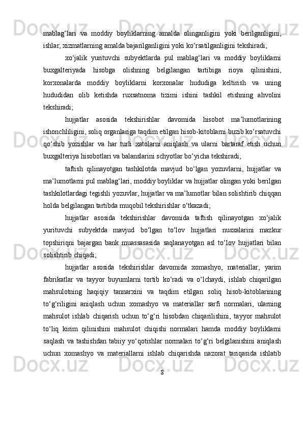 mablag‘lari   va   moddiy   boyliklarning   amalda   olinganligini   yoki   berilganligini,
ishlar, xizmatlarning amalda bajarilganligini yoki ko‘rsatilganligini tekshiradi;
xo‘jalik   yurituvchi   subyektlarda   pul   mablag‘lari   va   moddiy   boyliklarni
buxgalteriyada   hisobga   olishning   belgilangan   tartibiga   rioya   qilinishini,
korxonalarda   moddiy   boyliklarni   korxonalar   hududiga   keltirish   va   uning
hududidan   olib   ketishda   ruxsatnoma   tizimi   ishini   tashkil   etishning   ahvolini
tekshiradi;
hujjatlar   asosida   tekshirishlar   davomida   hisobot   ma’lumotlarining
ishonchliligini, soliq organlariga taqdim etilgan hisob-kitoblarni buzib ko‘rsatuvchi
qo‘shib   yozishlar   va   har   turli   xatolarni   aniqlash   va   ularni   bartaraf   etish   uchun
buxgalteriya hisobotlari va balanslarini schyotlar bo‘yicha tekshiradi;
taftish   qilinayotgan   tashkilotda   mavjud   bo‘lgan   yozuvlarni,   hujjatlar   va
ma’lumotlarni pul mablag‘lari, moddiy boyliklar va hujjatlar olingan yoki berilgan
tashkilotlardagi tegishli yozuvlar, hujjatlar va ma’lumotlar bilan solishtirib chiqqan
holda belgilangan tartibda muqobil tekshirishlar o‘tkazadi;
hujjatlar   asosida   tekshirishlar   davomida   taftish   qilinayotgan   xo‘jalik
yurituvchi   subyektda   mavjud   bo‘lgan   to‘lov   hujjatlari   nusxalarini   mazkur
topshiriqni   bajargan   bank   muassasasida   saqlanayotgan   asl   to‘lov   hujjatlari   bilan
solishtirib chiqadi;
hujjatlar   asosida   tekshirishlar   davomida   xomashyo,   materiallar,   yarim
fabrikatlar   va   tayyor   buyumlarni   tortib   ko‘radi   va   o‘lchaydi,   ishlab   chiqarilgan
mahsulotning   haqiqiy   tannarxini   va   taqdim   etilgan   soliq   hisob-kitoblarining
to‘g‘riligini   aniqlash   uchun   xomashyo   va   materiallar   sarfi   normalari,   ularning
mahsulot   ishlab   chiqarish   uchun   to‘g‘ri   hisobdan   chiqarilishini,   tayyor   mahsulot
to‘liq   kirim   qilinishini   mahsulot   chiqishi   normalari   hamda   moddiy   boyliklarni
saqlash   va   tashishdan   tabiiy   yo‘qotishlar   normalari   to‘g‘ri   belgilanishini   aniqlash
uchun   xomashyo   va   materiallarni   ishlab   chiqarishda   nazorat   tariqasida   ishlatib
8 