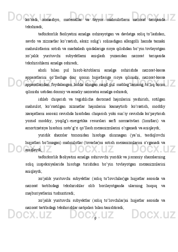 ko‘radi,   xomashyo,   materiallar   va   tayyor   mahsulotlarni   nazorat   tariqasida
tekshiradi;
tadbirkorlik   faoliyatini   amalga   oshirayotgan   va   davlatga   soliq   to‘lashdan,
savdo   va   xizmatlar   ko‘rsatish,   aksiz   solig‘i   solinadigan   alkogolli   hamda   tamaki
mahsulotlarini sotish va markalash qoidalariga rioya qilishdan bo‘yin tovlayotgan
xo‘jalik   yurituvchi   subyektlarni   aniqlash   yuzasidan   nazorat   tariqasida
tekshirishlarni amalga oshiradi;
aholi   bilan   pul   hisob-kitoblarni   amalga   oshirishda   nazorat-kassa
apparatlarini   qo‘llashga   doir   qonun   hujjatlariga   rioya   qilinishi,   nazorat-kassa
apparatlaridan   foydalangan   holda   olingan   naqd   pul   mablag‘larining   to‘liq   kirim
qilinishi ustidan doimiy va amaliy nazoratni amalga oshiradi;
ishlab   chiqarish   va   tegishlicha   daromad   hajmlarini   yashirish,   sotilgan
mahsulot,   ko‘rsatilgan   xizmatlar   hajmlarini   kamaytirib   ko‘rsatish,   moddiy
xarajatlarni  asossiz  ravishda  hisobdan   chiqarish  yoki  sun’iy  ravishda  ko‘paytirish
yoxud   moddiy,   yoqilg‘i-energetika   resurslari   sarfi   normativlari   (limitlari)   va
amortizatsiya hisobini noto‘g‘ri qo‘llash mexanizmlarini o‘rganadi va aniqlaydi;
yuridik   shaxslar   tomonidan   hisobga   olinmagan   (ya’ni,   tasdiqlovchi
hujjatlari   bo‘lmagan)   mahsulotlar   (tovarlar)ni   sotish   mexanizmlarini   o‘rganadi   va
aniqlaydi;
tadbirkorlik faoliyatini amalga oshiruvchi yuridik va jismoniy shaxslarning
soliq   inspeksiyalarida   hisobga   turishdan   bo‘yin   tovlayotgan   mexanizmlarini
aniqlaydi;
xo‘jalik   yurituvchi   subyektlar   (soliq   to‘lovchilar)ga   hujjatlar   asosida   va
nazorat   tartibidagi   tekshirishlar   olib   borilayotganda   ularning   huquq   va
majburiyatlarini tushuntiradi;
xo‘jalik   yurituvchi   subyektlar   (soliq   to‘lovchilar)ni   hujjatlar   asosida   va
nazorat tartibidagi tekshirishlar natijalari bilan tanishtiradi;
9 