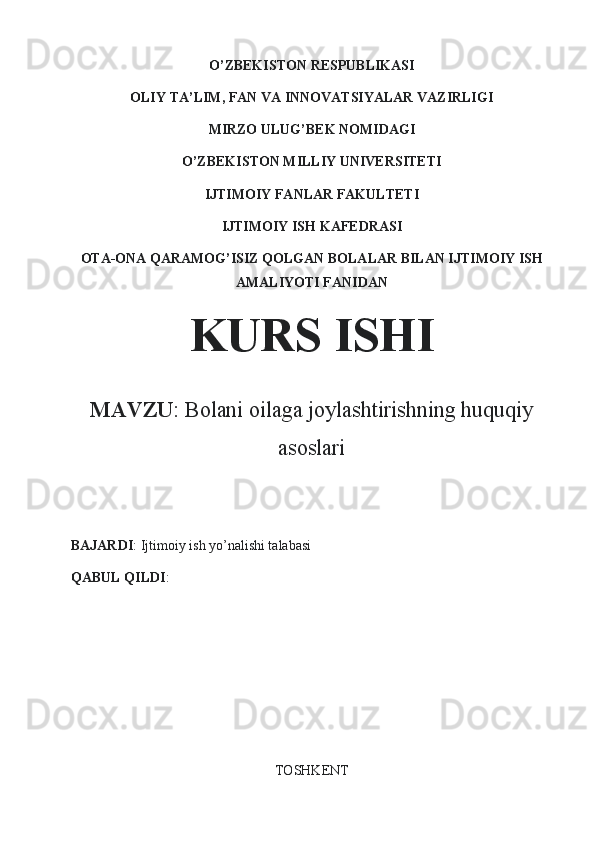 O’ZBEKISTON RESPUBLIKASI
OLIY TA’LIM, FAN VA INNOVATSIYALAR VAZIRLIGI
MIRZO ULUG’BEK NOMIDAGI
O’ZBEKISTON MILLIY UNIVERSITETI
IJTIMOIY FANLAR FAKULTETI
IJTIMOIY ISH KAFEDRASI
OTA-ONA QARAMOG’ISIZ QOLGAN BOLALAR BILAN IJTIMOIY ISH
AMALIYOTI FANIDAN
KURS ISHI
MAVZU :  Bolani oilaga joylashtirishning huquqiy
asoslari
BAJARDI : Ijtimoiy ish yo’nalishi talabasi 
QABUL QILDI : 
TOSHKENT 