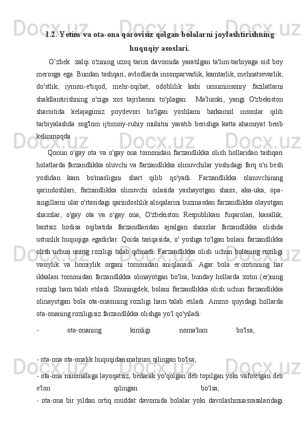 1.2. Yetim va ota-ona qarovisiz qolgan bolalarni joylashtirishning
huquqiy asoslari.
         O’zbek   xalqi  o'zining uzoq tarixi davomida yaratilgan ta'lim-tarbiyaga oid boy
merosga ega. Bundan tashqari, avlodlarda insonparvarlik, kamtarlik, mehnatsevarlik,
do'stlik,   iymon-e'tiqod,   mehr-oqibat,   odoblilik   kabi   umuminsoniy   fazilatlarni
shakllantirishning   o'ziga   xos   tajribasini   to'plagan.     Ma'lumki,   yangi   O'zbekiston
sharoitida   kelajagimiz   poydevori   bo'lgan   yoshlami   barkamol   insonlar   qilib
tarbiyalashda   sog'lom   ijtimoiy-ruhiy   muhitni   yaratib   berishga   katta   ahamiyat   berib
kelinmoqda. 
        Qonun   o'gay   ota   va   o'gay   ona   tomonidan   farzandlikka   olish   hollaridan   tashqari
holatlarda farzandlikka oluvchi  va farzandlikka olinuvchilar  yoshidagi  farq o'n besh
yoshdan   kam   bo'masligini   shart   qilib   qo'yadi.   Farzandlikka   olinuvchining
qarindoshlari,   farzandlikka   olinuvchi   oilasida   yashayotgan   shaxs,   aka-uka,   opa-
singillarni ular o'rtasidagi qarindoshlik aloqalarini buzmasdan farzandlikka olayotgan
shaxslar,   o'gay   ota   va   o'gay   ona,   O'zbekiston   Respublikasi   fuqarolari,   kasallik,
baxtsiz   hodisa   oqibatida   farzandlaridan   ajralgan   shaxslar   farzandlikka   olishda
ustunlik   huquqiga   egadirlar.   Qoida   tariqasida,   o'   yoshga   to'lgan   bolani   farzandlikka
olish   uchun  uning   roziligi   talab  qilinadi.   Farzandlikka   olish   uchun   bolaning   roziligi
vasiylik   va   homiylik   organi   tomonidan   aniqlanadi.   Agar   bola   er-xotinning   har
ikkalasi   tomonidan   farzandlikka   olinayotgan   bo'lsa,   bunday   hollarda   xotin   (er)ning
roziligi   ham  talab  etiladi. Shuningdek,  bolani  farzandlikka  olish  uchun  farzandlikka
olinayotgan   bola   ota-onasining   roziligi   ham   talab   etiladi.   Ammo   quyidagi   hollarda
ota-onaning roziligisiz farzandlikka olishga yo'l qo'yiladi: 
-   ota-onaning   kimligi   noma'lum   bo'lsa;  
- ota-ona ota-onalik huquqidan mahrum qilingan bo'lsa; 
- ota-ona muomalaga layoqatsiz, bedarak yo'qolgan deb topilgan yoki vafotetgan deb
e'lon   qilingan   bo'lsa;  
-   ota-ona   bir   yildan   ortiq   muddat   davomida   bolalar   yoki   davolashmuassasalaridagi 