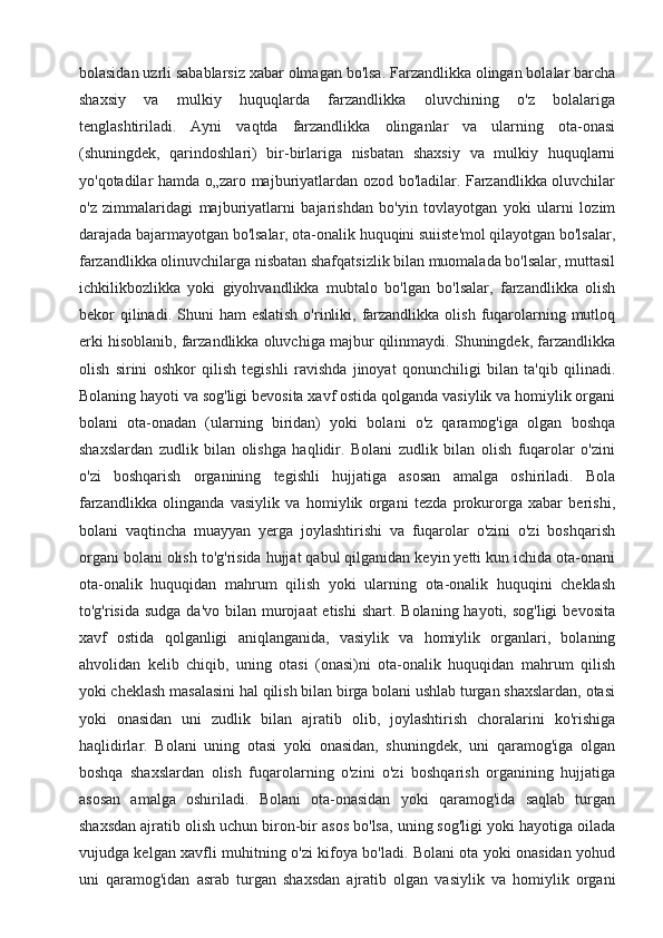 bolasidan uzrli sabablarsiz xabar olmagan bo'lsa. Farzandlikka olingan bolalar barcha
shaxsiy   va   mulkiy   huquqlarda   farzandlikka   oluvchining   o'z   bolalariga
tenglashtiriladi.   Ayni   vaqtda   farzandlikka   olinganlar   va   ularning   ota-onasi
(shuningdek,   qarindoshlari)   bir-birlariga   nisbatan   shaxsiy   va   mulkiy   huquqlarni
yo'qotadilar hamda o„zaro majburiyatlardan ozod bo'ladilar. Farzandlikka oluvchilar
o'z   zimmalaridagi   majburiyatlarni   bajarishdan   bo'yin   tovlayotgan   yoki   ularni   lozim
darajada bajarmayotgan bo'lsalar, ota-onalik huquqini suiiste'mol qilayotgan bo'lsalar,
farzandlikka olinuvchilarga nisbatan shafqatsizlik bilan muomalada bo'lsalar, muttasil
ichkilikbozlikka   yoki   giyohvandlikka   mubtalo   bo'lgan   bo'lsalar,   farzandlikka   olish
bekor  qilinadi. Shuni   ham  eslatish   o'rinliki,  farzandlikka  olish  fuqarolarning mutloq
erki hisoblanib, farzandlikka oluvchiga majbur qilinmaydi. Shuningdek, farzandlikka
olish   sirini   oshkor   qilish   tegishli   ravishda   jinoyat   qonunchiligi   bilan   ta'qib   qilinadi.
Bolaning hayoti va sog'ligi bevosita xavf ostida qolganda vasiylik va homiylik organi
bolani   ota-onadan   (ularning   biridan)   yoki   bolani   o'z   qaramog'iga   olgan   boshqa
shaxslardan   zudlik   bilan   olishga   haqlidir.   Bolani   zudlik   bilan   olish   fuqarolar   o'zini
o'zi   boshqarish   organining   tegishli   hujjatiga   asosan   amalga   oshiriladi.   Bola
farzandlikka   olinganda   vasiylik   va   homiylik   organi   tezda   prokurorga   xabar   berishi,
bolani   vaqtincha   muayyan   yerga   joylashtirishi   va   fuqarolar   o'zini   o'zi   boshqarish
organi bolani olish to'g'risida hujjat qabul qilganidan keyin yetti kun ichida ota-onani
ota-onalik   huquqidan   mahrum   qilish   yoki   ularning   ota-onalik   huquqini   cheklash
to'g'risida sudga  da'vo bilan murojaat  etishi  shart.  Bolaning hayoti, sog'ligi  bevosita
xavf   ostida   qolganligi   aniqlanganida,   vasiylik   va   homiylik   organlari,   bolaning
ahvolidan   kelib   chiqib,   uning   otasi   (onasi)ni   ota-onalik   huquqidan   mahrum   qilish
yoki cheklash masalasini hal qilish bilan birga bolani ushlab turgan shaxslardan, otasi
yoki   onasidan   uni   zudlik   bilan   ajratib   olib,   joylashtirish   choralarini   ko'rishiga
haqlidirlar.   Bolani   uning   otasi   yoki   onasidan,   shuningdek,   uni   qaramog'iga   olgan
boshqa   shaxslardan   olish   fuqarolarning   o'zini   o'zi   boshqarish   organining   hujjatiga
asosan   amalga   oshiriladi.   Bolani   ota-onasidan   yoki   qaramog'ida   saqlab   turgan
shaxsdan ajratib olish uchun biron-bir asos bo'lsa, uning sog'ligi yoki hayotiga oilada
vujudga kelgan xavfli muhitning o'zi kifoya bo'ladi. Bolani ota yoki onasidan yohud
uni   qaramog'idan   asrab   turgan   shaxsdan   ajratib   olgan   vasiylik   va   homiylik   organi 