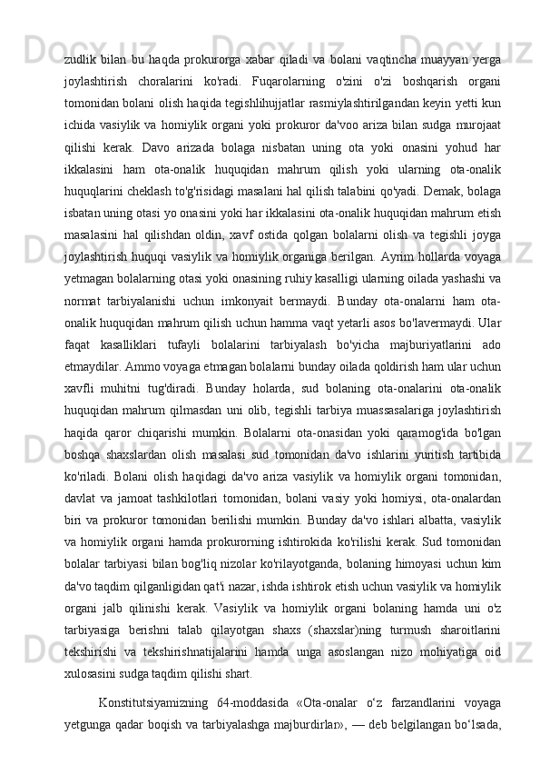 zudlik   bilan   bu   haqda   prokurorga   xabar   qiladi   va   bolani   vaqtincha   muayyan   yerga
joylashtirish   choralarini   ko'radi.   Fuqarolarning   o'zini   o'zi   boshqarish   organi
tomonidan bolani olish haqida tegishlihujjatlar rasmiylashtirilgandan keyin yetti kun
ichida  vasiylik   va   homiylik  organi   yoki   prokuror   da'voo   ariza  bilan   sudga   murojaat
qilishi   kerak.   Davo   arizada   bolaga   nisbatan   uning   ota   yoki   onasini   yohud   har
ikkalasini   ham   ota-onalik   huquqidan   mahrum   qilish   yoki   ularning   ota-onalik
huquqlarini cheklash to'g'risidagi masalani hal qilish talabini qo'yadi. Demak, bolaga
isbatan uning otasi yo onasini yoki har ikkalasini ota-onalik huquqidan mahrum etish
masalasini   hal   qilishdan   oldin,   xavf   ostida   qolgan   bolalarni   olish   va   tegishli   joyga
joylashtirish huquqi  vasiylik va  homiylik organiga berilgan. Ayrim  hollarda voyaga
yetmagan bolalarning otasi yoki onasining ruhiy kasalligi ularning oilada yashashi va
normat   tarbiyalanishi   uchun   imkonyait   bermaydi.   Bunday   ota-onalarni   ham   ota-
onalik huquqidan mahrum qilish uchun hamma vaqt yetarli asos bo'lavermaydi. Ular
faqat   kasalliklari   tufayli   bolalarini   tarbiyalash   bo'yicha   majburiyatlarini   ado
etmaydilar. Ammo voyaga etmagan bolalarni bunday oilada qoldirish ham ular uchun
xavfli   muhitni   tug'diradi.   Bunday   holarda,   sud   bolaning   ota-onalarini   ota-onalik
huquqidan   mahrum   qilmasdan   uni   olib,   tegishli   tarbiya   muassasalariga   joylashtirish
haqida   qaror   chiqarishi   mumkin.   Bolalarni   ota-onasidan   yoki   qaramog'ida   bo'lgan
boshqa   shaxslardan   olish   masalasi   sud   tomonidan   da'vo   ishlarini   yuritish   tartibida
ko'riladi.   Bolani   olish   haqidagi   da'vo   ariza   vasiylik   va   homiylik   organi   tomonidan,
davlat   va   jamoat   tashkilotlari   tomonidan,   bolani   vasiy   yoki   homiysi,   ota-onalardan
biri   va  prokuror   tomonidan   berilishi   mumkin.   Bunday   da'vo   ishlari   albatta,   vasiylik
va  homiylik   organi   hamda   prokurorning   ishtirokida   ko'rilishi   kerak.   Sud  tomonidan
bolalar tarbiyasi  bilan bog'liq nizolar ko'rilayotganda, bolaning himoyasi  uchun kim
da'vo taqdim qilganligidan qat'i nazar, ishda ishtirok etish uchun vasiylik va homiylik
organi   jalb   qilinishi   kerak.   Vasiylik   va   homiylik   organi   bolaning   hamda   uni   o'z
tarbiyasiga   berishni   talab   qilayotgan   shaxs   (shaxslar)ning   turmush   sharoitlarini
tekshirishi   va   tekshirishnatijalarini   hamda   unga   asoslangan   nizo   mohiyatiga   oid
xulosasini sudga taqdim qilishi shart. 
        Konstitutsiyamizning   64-moddasida   «Ota-onalar   o‘z   farzandlarini   voyaga
yetgunga qadar boqish va tarbiyalashga  majburdirlar», — deb belgilangan bo‘lsada, 