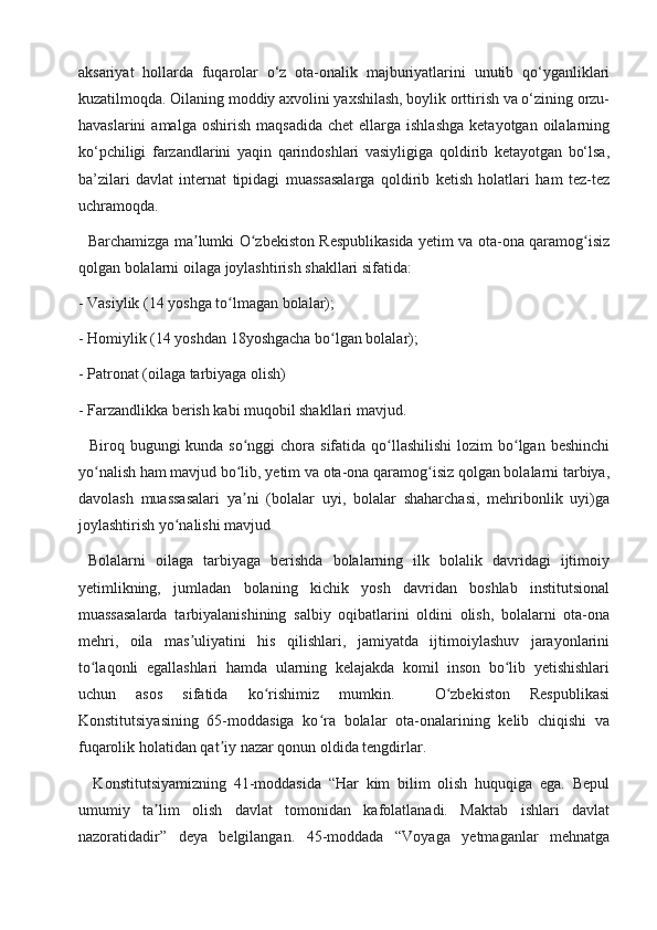 aksariyat   hollarda   fuqarolar   o‘z   ota-onalik   majburiyatlarini   unutib   qo‘yganliklari
kuzatilmoqda. Oilaning moddiy axvolini yaxshilash, boylik orttirish va o‘zining orzu-
havaslarini  amalga  oshirish   maqsadida   chet   ellarga  ishlashga  ketayotgan  oilalarning
ko‘pchiligi   farzandlarini   yaqin   qarindoshlari   vasiyligiga   qoldirib   ketayotgan   bo‘lsa,
ba’zilari   davlat   internat   tipidagi   muassasalarga   qoldirib   ketish   holatlari   ham   tez-tez
uchramoqda.
   Barchamizga ma lumki O zbekiston Respublikasida yetim va ota-ona qaramog isizʼ ʻ ʻ
qolgan bolalarni oilaga joylashtirish shakllari sifatida:
- Vasiylik (14 yoshga to lmagan bolalar);	
ʻ
- Homiylik (14 yoshdan 18yoshgacha bo lgan bolalar);	
ʻ
- Patronat (oilaga tarbiyaga olish)
- Farzandlikka berish kabi muqobil shakllari mavjud.
   Biroq bugungi  kunda so nggi  chora sifatida qo llashilishi  lozim  bo lgan beshinchi	
ʻ ʻ ʻ
yo nalish ham mavjud bo lib, yetim va ota-ona qaramog isiz qolgan bolalarni tarbiya,	
ʻ ʻ ʻ
davolash   muassasalari   ya ni   (bolalar   uyi,   bolalar   shaharchasi,   mehribonlik   uyi)ga	
ʼ
joylashtirish yo nalishi mavjud	
ʻ
  Bolalarni   oilaga   tarbiyaga   berishda   bolalarning   ilk   bolalik   davridagi   ijtimoiy
yetimlikning,   jumladan   bolaning   kichik   yosh   davridan   boshlab   institutsional
muassasalarda   tarbiyalanishining   salbiy   oqibatlarini   oldini   olish,   bolalarni   ota-ona
mehri,   oila   mas uliyatini   his   qilishlari,   jamiyatda   ijtimoiylashuv   jarayonlarini	
ʼ
to laqonli   egallashlari   hamda   ularning   kelajakda   komil   inson   bo lib   yetishishlari	
ʻ ʻ
uchun   asos   sifatida   ko rishimiz   mumkin.     O zbekiston   Respublikasi	
ʻ ʻ
Konstitutsiyasining   65-moddasiga   ko ra   bolalar   ota-onalarining   kelib   chiqishi   va	
ʻ
fuqarolik holatidan qat iy nazar qonun oldida tengdirlar.	
ʼ
    Konstitutsiyamizning   41-moddasida   “Har   kim   bilim   olish   huquqiga   ega.   Bepul
umumiy   ta lim   olish   davlat   tomonidan   kafolatlanadi.   Maktab   ishlari   davlat	
ʼ
nazoratidadir”   deya   belgilangan.   45-moddada   “Voyaga   yetmaganlar   mehnatga 