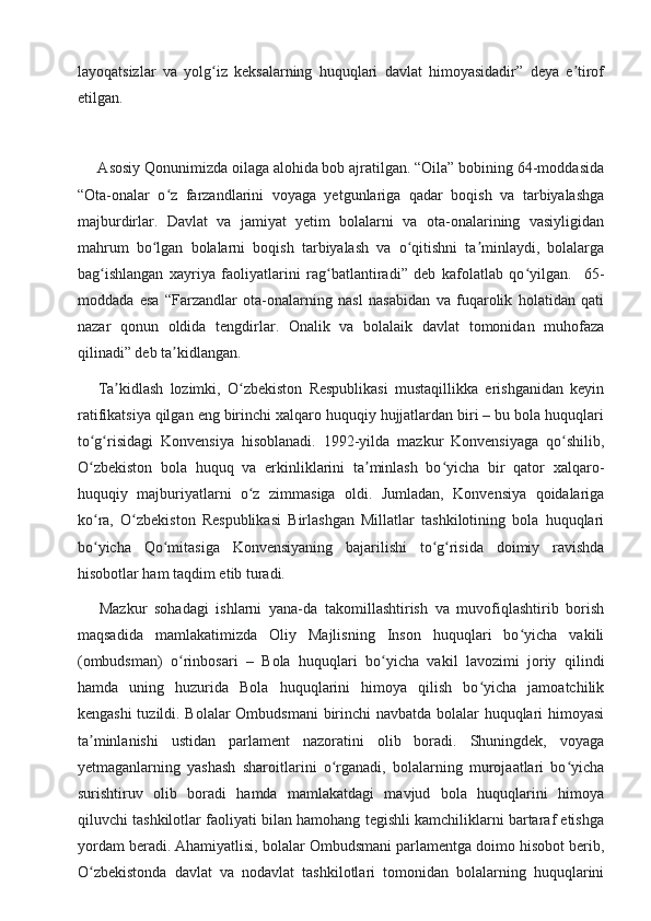 layoqatsizlar   va   yolg iz   keksalarning   huquqlari   davlat   himoyasidadir”   deya   e tirofʻ ʼ
etilgan.
     Asosiy Qonunimizda oilaga alohida bob ajratilgan. “Oila” bobining 64-moddasida
“Ota-onalar   o z   farzandlarini   voyaga   yetgunlariga   qadar   boqish   va   tarbiyalashga	
ʻ
majburdirlar.   Davlat   va   jamiyat   yetim   bolalarni   va   ota-onalarining   vasiyligidan
mahrum   bo lgan   bolalarni   boqish   tarbiyalash   va   o qitishni   ta minlaydi,   bolalarga	
ʻ ʻ ʼ
bag ishlangan   xayriya   faoliyatlarini   rag batlantiradi”   deb   kafolatlab   qo yilgan.     65-	
ʻ ʻ ʻ
moddada   esa   “Farzandlar   ota-onalarning   nasl   nasabidan   va   fuqarolik   holatidan   qati
nazar   qonun   oldida   tengdirlar.   Onalik   va   bolalaik   davlat   tomonidan   muhofaza
qilinadi” deb ta kidlangan.	
ʼ
      Ta kidlash   lozimki,   O zbekiston   Respublikasi   mustaqillikka   erishganidan   keyin	
ʼ ʻ
ratifikatsiya qilgan eng birinchi xalqaro huquqiy hujjatlardan biri – bu bola huquqlari
to g risidagi   Konvensiya   hisoblanadi.   1992-yilda   mazkur   Konvensiyaga   qo shilib,	
ʻ ʻ ʻ
O zbekiston   bola   huquq   va   erkinliklarini   ta minlash   bo yicha   bir   qator   xalqaro-
ʻ ʼ ʻ
huquqiy   majburiyatlarni   o z   zimmasiga   oldi.   Jumladan,   Konvensiya   qoidalariga	
ʻ
ko ra,   O zbekiston   Respublikasi   Birlashgan   Millatlar   tashkilotining   bola   huquqlari	
ʻ ʻ
bo yicha   Qo mitasiga   Konvensiyaning   bajarilishi   to g risida   doimiy   ravishda
ʻ ʻ ʻ ʻ
hisobotlar ham taqdim etib turadi.
      Mazkur   sohadagi   ishlarni   yana-da   takomillashtirish   va   muvofiqlashtirib   borish
maqsadida   mamlakatimizda   Oliy   Majlisning   Inson   huquqlari   bo yicha   vakili	
ʻ
(ombudsman)   o rinbosari   –   Bola   huquqlari   bo yicha   vakil   lavozimi   joriy   qilindi	
ʻ ʻ
hamda   uning   huzurida   Bola   huquqlarini   himoya   qilish   bo yicha   jamoatchilik	
ʻ
kengashi  tuzildi. Bolalar  Ombudsmani  birinchi  navbatda bolalar huquqlari himoyasi
ta minlanishi   ustidan   parlament   nazoratini   olib   boradi.   Shuningdek,   voyaga	
ʼ
yetmaganlarning   yashash   sharoitlarini   o rganadi,   bolalarning   murojaatlari   bo yicha	
ʻ ʻ
surishtiruv   olib   boradi   hamda   mamlakatdagi   mavjud   bola   huquqlarini   himoya
qiluvchi tashkilotlar faoliyati bilan hamohang tegishli kamchiliklarni bartaraf etishga
yordam beradi. Ahamiyatlisi, bolalar Ombudsmani parlamentga doimo hisobot berib,
O zbekistonda   davlat   va   nodavlat   tashkilotlari   tomonidan   bolalarning   huquqlarini	
ʻ 