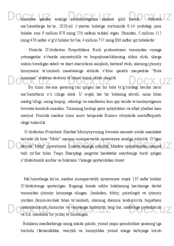 himoyasi   qanday   amalga   oshirilayotganini   nazorat   qilib   boradi.     Statistik
ma lumotlarga   ko ra,   2020-yil   1-yanvar   holatiga   yurtimizda   0-14   yoshdagi   jamiʼ ʻ
bolalar   soni   9   million   870   ming   276   nafarni   tashkil   etgan.   Shundan,   5   million   112
ming 470 nafari o g il bolalar bo lsa, 4 million 757 ming 806 nafari qiz bolalardir.	
ʻ ʻ ʻ
Hozirda   O zbekiston   Respublikasi   Bosh   prokuraturasi   tomonidan   voyaga
ʻ
yetmaganlar   o rtasida   nazoratsizlik   va   huquqbuzarliklarning   oldini   olish,   ularga
ʻ
imkon beradigan sabab va shart-sharoitlarni aniqlash, bartaraf etish, ularning ijtimoiy
himoyasini   ta minlash   masalalariga   alohida   e tibor   qaratib   maqsadida   “Bola
ʼ ʼ
himoyasi” elektron dasturiy ta minot tizimi ishlab chiqildi.	
ʼ
        Bu   tizim   ota-ona   qaramog isiz   qolgan   har   bir   bola   to g risidagi   barcha   zarur	
ʻ ʻ ʻ
ma lumotlarni   o z   ichiga   oladi.   U   orqali   har   bir   bolaning   ahvoli,   nima   bilan	
ʼ ʻ
mashg ulligi, uning huquqi, erkinligi va manfaatini kim qay tarzda ta minlayotganini	
ʻ ʼ
bevosita kuzatish mumkin. Tizimning boshqa qator qulayliklari va afzal jihatlari ham
mavjud.   Hozirda   mazkur   tizim   sinov   tariqasida   Buxoro   viloyatida   muvaffaqiyatli
ishga tushirildi.
    O zbekiston Prezidenti Shavkat Mirziyoyevning bevosita nazorati ostida mamlakat	
ʻ
tarixida ilk bora “Mehr” maxsus insonparvarlik operatsiyasi amalga oshirildi. O tgan	
ʻ
davrda “Mehr” operatsiyasi 3-marta amalga oshirildi. Mazkur operatsiyadan maqsad
turli   yo llar   bilan   Yaqin   Sharqdagi   jangovar   harakatlar   maydoniga   borib   qolgan	
ʻ
o zbekistonlik ayollar va bolalarni Vatanga qaytarishdan iborat.	
ʻ
  
    Ma lumotlarga   ko ra,   mazkur   insonparvarlik   operatsiyasi   orqali   137   nafar   bolalar	
ʼ ʻ
O zbekistonga   qaytarilgan.   Bugungi   kunda   ushbu   bolalarning   barchasiga   davlat	
ʻ
tomonidan   ijtimoiy   himoyaga   olingan.   Jumladan,   tibbiy,   psixologik   va   ijtimoiy
yordam   (kiyim-kechak   bilan   ta minlash,   ularning   shaxsini   tasdiqlovchi   hujjatlarni	
ʼ
rasmiylashtirish,   homiylar   va   vasiylarga   biriktirish,   bog cha,   maktabga   joylashtirish	
ʻ
va h.k. masalalar bo yicha) ta minlangan.	
ʻ ʼ
  Bolalarni manfaatlariga uning oilada qolishi, yoxud yaqin qarindoshlar qaramog iga	
ʻ
berilishi   (farzandlikka,   vasiylik   va   homiylikka   yoxud   oilaga   tarbiyaga   berish