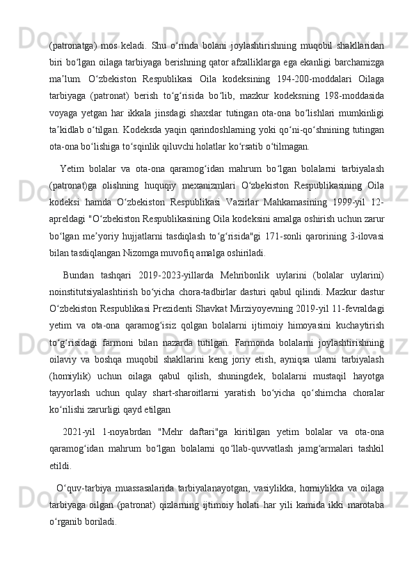(patronatga)   mos   keladi.   Shu   o rinda   bolani   joylashtirishning   muqobil   shakllaridanʻ
biri bo lgan oilaga tarbiyaga berishning qator afzalliklarga ega ekanligi barchamizga	
ʻ
ma lum.   O zbekiston   Respublikasi   Oila   kodeksining   194-200-moddalari   Oilaga	
ʼ ʻ
tarbiyaga   (patronat)   berish   to g risida   bo lib,   mazkur   kodeksning   198-moddasida	
ʻ ʻ ʻ
voyaga   yetgan   har   ikkala   jinsdagi   shaxslar   tutingan   ota-ona   bo lishlari   mumkinligi	
ʻ
ta kidlab o tilgan. Kodeksda yaqin qarindoshlarning yoki qo ni-qo shnining tutingan	
ʼ ʻ ʻ ʻ
ota-ona bo lishiga to sqinlik qiluvchi holatlar ko rsatib o tilmagan.	
ʻ ʻ ʻ ʻ
    Yetim   bolalar   va   ota-ona   qaramog idan   mahrum   bo lgan   bolalarni   tarbiyalash	
ʻ ʻ
(patronat)ga   olishning   huquqiy   mexanizmlari   O zbekiston   Respublikasining   Oila	
ʻ
kodeksi   hamda   O zbekiston   Respublikasi   Vazirlar   Mahkamasining   1999-yil   12-	
ʻ
apreldagi "O zbekiston Respublikasining Oila kodeksini amalga oshirish uchun zarur	
ʻ
bo lgan   me yoriy   hujjatlarni   tasdiqlash   to g risida"gi   171-sonli   qarorining   3-ilovasi	
ʻ ʼ ʻ ʻ
bilan tasdiqlangan Nizomga muvofiq amalga oshiriladi.
    Bundan   tashqari   2019-2023-yillarda   Mehribonlik   uylarini   (bolalar   uylarini)
noinstitutsiyalashtirish   bo yicha   chora-tadbirlar   dasturi   qabul   qilindi.   Mazkur   dastur	
ʻ
O zbekiston Respublikasi Prezidenti Shavkat Mirziyoyevning 2019-yil 11-fevraldagi	
ʻ
yetim   va   ota-ona   qaramog isiz   qolgan   bolalarni   ijtimoiy   himoyasini   kuchaytirish	
ʻ
to g risidagi   farmoni   bilan   nazarda   tutilgan.   Farmonda   bolalarni   joylashtirishning	
ʻ ʻ
oilaviy   va   boshqa   muqobil   shakllarini   keng   joriy   etish,   ayniqsa   ularni   tarbiyalash
(homiylik)   uchun   oilaga   qabul   qilish,   shuningdek,   bolalarni   mustaqil   hayotga
tayyorlash   uchun   qulay   shart-sharoitlarni   yaratish   bo yicha   qo shimcha   choralar	
ʻ ʻ
ko rilishi zarurligi qayd etilgan	
ʻ
    2021-yil   1-noyabrdan   "Mehr   daftari"ga   kiritilgan   yetim   bolalar   va   ota-ona
qaramog idan   mahrum   bo lgan   bolalarni   qo llab-quvvatlash   jamg armalari   tashkil	
ʻ ʻ ʻ ʻ
etildi.
    O quv-tarbiya   muassasalarida   tarbiyalanayotgan,   vasiylikka,   homiylikka   va   oilaga	
ʻ
tarbiyaga   oilgan   (patronat)   qizlarning   ijtimoiy   holati   har   yili   kamida   ikki   marotaba
o rganib boriladi.	
ʻ