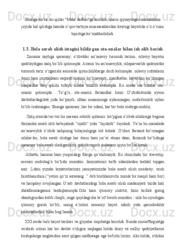 Shunga ko ra, bu qizlar "Mehr daftari"ga kiritilib, ularni qiynayotgan masalalarniʻ
joyida hal qilishga hamda o quv-tarbiya muassasalaridan keyingi hayotida o z o rnini	
ʻ ʻ ʻ
topishga ko maklashiladi.	
ʻ
1.3. Bola asrab olish istagini bildirgan ota-onalar bilan ish olib borish 
      Zamona   zayliga   qaramay,   o‘zbeklar   an’anaviy   turmush   tarzini,   oilaviy   hayotni
qadrlaydigan xalq bo‘lib qolmoqda. Ammo bu an’anaviylik, oilaparvarlik qadriyatlar
turmush tarzi o‘zgarishi asnosida qiyinchiliklarga duch kelmoqda: oilaviy rishtalarni
doim ham mustahkam saqlash imkoni bo‘lmayapti, manfaatlar, hayotdan ko‘zlangan
maqsadlar   farq   qilishi   tufayli   oilalar   buzilib   ketmoqda.   Bu   orada   esa   bolalar   ota-
onasiz   qolmoqda...   To‘g‘ri,   ota-onasiz   farzandlar   hozir   O‘zbekistonda   ayrim
davlatlardagidek   juda   ko‘payib,   ulkan   muammoga   aylanmagan,   mehribonlik   uylari
to‘lib-toshmagan.  Shunga qaramay, har bir odam, har bir bola mehrga muhtoj.  
     Xalq orasida tez-tez bir narsani eshitib qolamiz: ko‘pgina o‘zbek oilalariga begona
farzandni asrab olib tarbiyalash “uyatli” yoki “hijolatli” tuyuladi. Ya’ni bu masalada
an’anaviylik   o‘zbek   xalqining   bolajonligiga   zid   keladi.   O‘zlari   farzand   ko‘rmagan
oilalar-ku,   bola   asrab   olishga   har   doim   ham   jur’at   etmas   ekan,   farzandi   bo‘lishiga
qaramay bola asrab oladiganlarni qidirib topish undanam qiyin bo‘lsa kerak.
      Albatta,  hamma  ham  yuqoridagi   fikrga  qo‘shilmaydi.  Bu  shunchaki  bir   stereotip,
asossiz   mubolag‘a   bo‘lishi   mumkin.   Jamiyatimiz   turfa   odamlardan   tashkil   topgan
axir.   Lekin   yuzaki   kuzatuvlarimiz   jamiyatimizda   bola   asrab   olish   noodatiy,   erish
hisoblanishini (“yetim qo‘zi asrasang...” deb boshlanuvchi xunuk bir maqol ham bor)
va   harqalay   rivojlangan   G‘arb   davlatlaridagi   bola   asrab   olish   madaniyati   bizda   hali
shakllanmaganini   tasdiqlamoqda. Oila   ham   ijtimoiy   institut,   ham   kichik   gurug
ekanliginidan kelib chiqib, unga quyidagicha ta rif berish mumkin:- oila-bu uyushgan	
ʼ
ijtimoiy   guruh   bo lib,   uning   a zolari   umumiy   hayot,   nikoh   yoki   qarindoshlik	
ʻ ʼ
munosabatlari bilan bog lanadi.	
ʻ
    XXI asrda turli hayot tarzlari va g'oyalar raqobatga kirishdi. Bunda muvaffaqiyatga
erishish   uchun   har   bir   davlat   o'zligini   saqlagan   holda   diniy   va   milliy   qadriyatlarini
boshqalarga anglatishni asos qilgan mafkuraga ega bo'lishi lozim. Aks holda, o'zlikni 