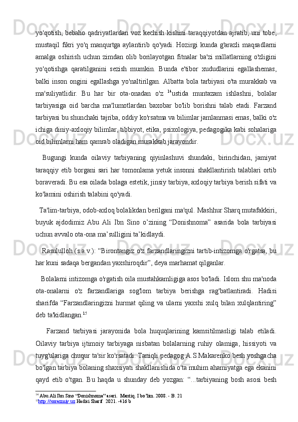 yo'qotish, bebaho qadriyatlardan voz kechish  kishini  taraqqiyotdan ajratib, uni tobe,
mustaqil fikri yo'q manqurtga aylantirib qo'yadi. Hozirgi kunda g'arazli maqsadlarni
amalga  oshirish   uchun  zimdan  olib  borilayotgan  fitnalar   ba'zi  millatlarning  o'zligini
yo'qotishga   qaratilganini   sezish   mumkin.   Bunda   e'tibor   xududlarini   egallashemas,
balki inson ongini  egallashga yo'naltirilgan. Albatta bola tarbiyasi  o'ta murakkab va
ma'suliyatlidir.   Bu   har   bir   ota-onadan   o'z   14
ustida   muntazam   ishlashni,   bolalar
tarbiyasiga   oid   barcha   ma'lumotlardan   baxobar   bo'lib   borishni   talab   etadi.   Farzand
tarbiyasi bu shunchaki tajriba, oddiy ko'rsatma va bilimlar jamlanmasi emas, balki o'z
ichiga diniy-axloqiy bilimlar, tibbiyot, etika, psixologiya, pedagogika kabi sohalariga
oid bilimlarni ham qamrab oladigan murakkab jarayondir.
    Bugungi   kunda   oilaviy   tarbiyaning   qiyinlashuvi   shundaki,   birinchidan,   jamiyat
taraqqiy   etib   borgani   sari   har   tomonlama   yetuk   insonni   shakllantirish   talablari   ortib
boraveradi. Bu esa oilada bolaga estetik, jinsiy tarbiya, axloqiy tarbiya berish sifati va
ko'lamini oshirish talabini qo'yadi.
  Ta'lim-tarbiya, odob-axloq bolalikdan berilgani ma'qul. Mashhur Sharq mutafakkiri,
buyuk   ajdodimiz   Abu   Ali   Ibn   Sino   o’zining   “Donishnoma”   asarida   bola   tarbiyasi
uchun avvalo ota-ona ma’sulligini ta’kidlaydi.
     Rasululloh (s.a.v.): “Birontangiz o'z farzandlaringizni tartib-intizomga o'rgatsa, bu
har kuni sadaqa bergandan yaxshiroqdir”, deya marhamat qilganlar.
   Bolalarni intizomga o'rgatish oila mustahkamligiga asos bo'ladi. Islom shu ma'noda
ota-onalarni   o'z   farzandlariga   sog'lom   tarbiya   berishga   rag'batlantiradi.   Hadisi
sharifda  “Farzandlaringizni   hurmat   qiling   va  ularni   yaxshi   xulq   bilan  xulqlantiring”
deb ta'kidlangan. 15
      Farzand   tarbiyasi   jarayonida   bola   huquqlarining   kamsitilmasligi   talab   etiladi.
Oilaviy   tarbiya   ijtimoiy   tarbiyaga   nisbatan   bolalarning   ruhiy   olamiga,   hissiyoti   va
tuyg'ulariga chuqur ta'sir ko'rsatadi. Taniqli pedagog A.S.Makarenko besh yoshgacha
bo'lgan tarbiya bolaning shaxsiyati shakllanishida o'ta muhim ahamiyatga ega ekanini
qayd   etib   o'tgan.   Bu   haqda   u   shunday   deb   yozgan:   “...tarbiyaning   bosh   asosi   besh
14
 Abu Ali Ibn Sino “Donishnoma” asari.  Mantiq.  I  bo’lim . 2008. - B. 21
15
http://xorazmiy.uz     Hadisi Sharif   2021. -416 b 