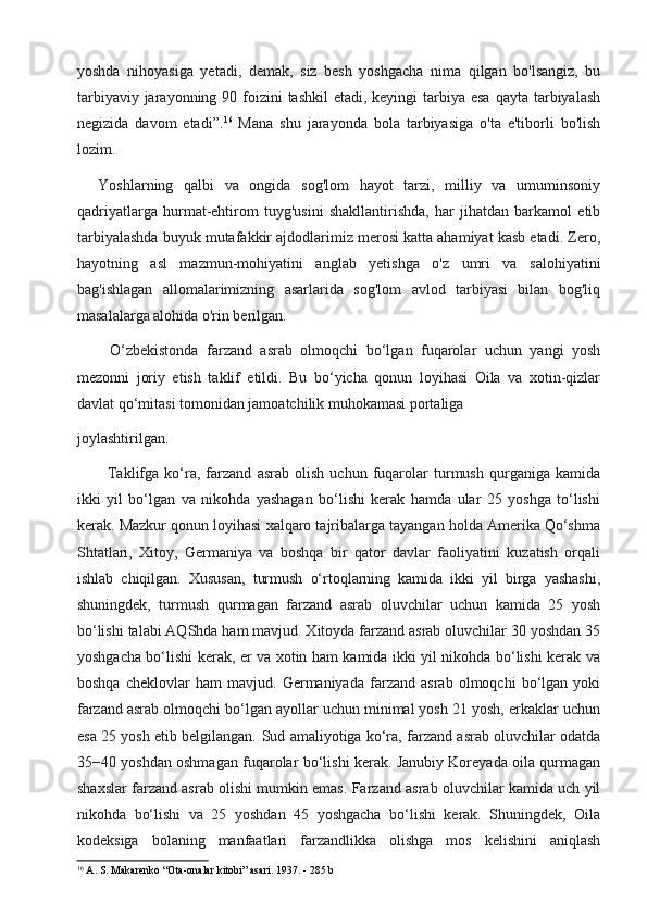 yoshda   nihoyasiga   yetadi,   demak,   siz   besh   yoshgacha   nima   qilgan   bo'lsangiz,   bu
tarbiyaviy jarayonning 90 foizini  tashkil  etadi, keyingi  tarbiya esa  qayta tarbiyalash
negizida   davom   etadi”. 16
  Mana   shu   jarayonda   bola   tarbiyasiga   o'ta   e'tiborli   bo'lish
lozim.
    Yoshlarning   qalbi   va   ongida   sog'lom   hayot   tarzi,   milliy   va   umuminsoniy
qadriyatlarga   hurmat-ehtirom   tuyg'usini   shakllantirishda,   har   jihatdan   barkamol   etib
tarbiyalashda buyuk mutafakkir ajdodlarimiz merosi katta ahamiyat kasb etadi. Zero,
hayotning   asl   mazmun-mohiyatini   anglab   yetishga   o'z   umri   va   salohiyatini
bag'ishlagan   allomalarimizning   asarlarida   sog'lom   avlod   tarbiyasi   bilan   bog'liq
masalalarga alohida o'rin berilgan.
        O‘zbekistonda   farzand   asrab   olmoqchi   bo‘lgan   fuqarolar   uchun   yangi   yosh
mezonni   joriy   etish   taklif   etildi.   Bu   bo‘yicha   qonun   loyihasi   Oila   va   xotin-qizlar
davlat qo‘mitasi tomonidan jamoatchilik muhokamasi portaliga 
joylashtirilgan.
Taklifga   ko‘ra,   farzand   asrab   olish   uchun   fuqarolar   turmush   qurganiga   kamida
ikki   yil   bo‘lgan   va   nikohda   yashagan   bo‘lishi   kerak   hamda   ular   25   yoshga   to‘lishi
kerak. Mazkur qonun loyihasi xalqaro tajribalarga tayangan holda Amerika Qo‘shma
Shtatlari,   Xitoy,   Germaniya   va   boshqa   bir   qator   davlar   faoliyatini   kuzatish   orqali
ishlab   chiqilgan.   Xususan,   turmush   o‘rtoqlarning   kamida   ikki   yil   birga   yashashi,
shuningdek,   turmush   qurmagan   farzand   asrab   oluvchilar   uchun   kamida   25   yosh
bo‘lishi talabi AQShda ham mavjud. Xitoyda farzand asrab oluvchilar 30 yoshdan 35
yoshgacha bo‘lishi kerak, er va xotin ham kamida ikki yil nikohda bo‘lishi kerak va
boshqa   cheklovlar   ham   mavjud.   Germaniyada   farzand   asrab   olmoqchi   bo‘lgan   yoki
farzand asrab olmoqchi bo‘lgan ayollar uchun minimal yosh 21 yosh, erkaklar uchun
esa 25 yosh etib belgilangan.   Sud amaliyotiga ko‘ra, farzand asrab oluvchilar odatda
35−40 yoshdan oshmagan fuqarolar bo‘lishi kerak. Janubiy Koreyada oila qurmagan
shaxslar farzand asrab olishi mumkin emas. Farzand asrab oluvchilar kamida uch yil
nikohda   bo‘lishi   va   25   yoshdan   45   yoshgacha   bo‘lishi   kerak.   Shuningdek,   Oila
kodeksiga   bolaning   manfaatlari   farzandlikka   olishga   mos   kelishini   aniqlash
16
 A. S. Makarenko “Ota-onalar kitobi” asari. 1937 . - 285 b 