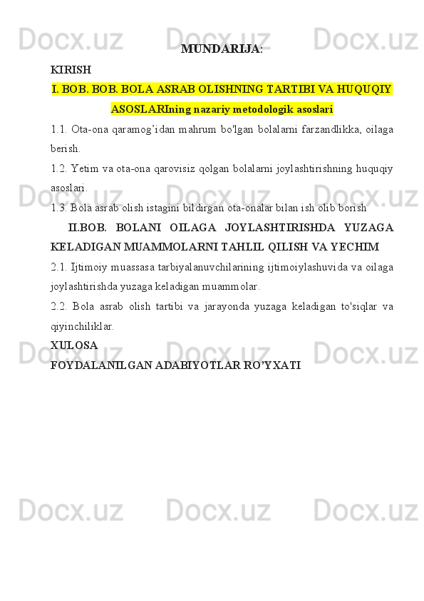 MUNDARIJA :
KIRISH
I. BOB. BOB.  BOLA ASRAB OLISHNING TARTIBI VA HUQUQIY
ASOSLARIning nazariy metodologik asoslari
1.1. Ota-ona qaramog’idan mahrum bo'lgan bolalarni farzandlikka,  oilaga
berish.
1. 2. Yetim va ota-ona qarovisiz qolgan bolalarni joylashtirishning huquqiy
asoslari.
1. 3 .  Bola asrab olish istagini bildirgan ota-onalar bilan ish olib borish 
    II.BOB.   BOLANI   OILAGA   JOYLASHTIRISHDA   YUZAGA
KELADIGAN MUAMMOLARNI TAHLIL QILISH VA YECHIM
2.1. Ijtimoiy muassasa tarbiyalanuvchilarining ijtimoiylashuvida va oilaga
joylashtirishda yuzaga keladigan muammolar.
2.2.   Bola   asrab   olish   tartibi   va   jarayonda   yuzaga   keladigan   to'siqlar   va
qiyinchiliklar. 
XULOSA
FOYDALANILGAN ADABIYOTLAR RO’YXATI 