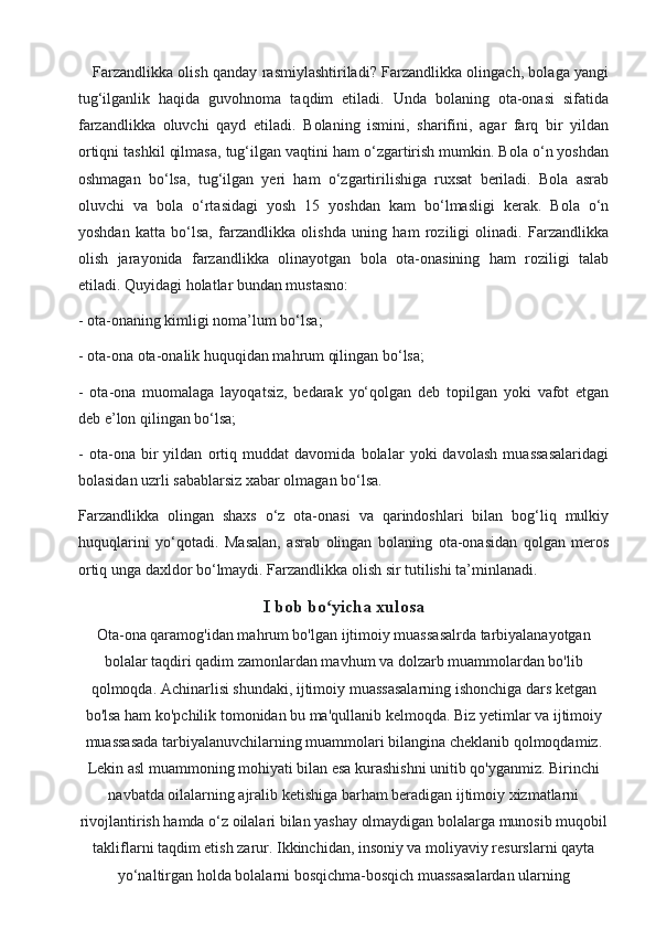 Farzandlikka olish qanday rasmiylashtiriladi? Farzandlikka olingach, bolaga yangi
tug‘ilganlik   haqida   guvohnoma   taqdim   etiladi.   Unda   bolaning   ota-onasi   sifatida
farzandlikka   oluvchi   qayd   etiladi.   Bolaning   ismini,   sharifini,   agar   farq   bir   yildan
ortiqni tashkil qilmasa, tug‘ilgan vaqtini ham o‘zgartirish mumkin. Bola o‘n yoshdan
oshmagan   bo‘lsa,   tug‘ilgan   yeri   ham   o‘zgartirilishiga   ruxsat   beriladi.   Bola   asrab
oluvchi   va   bola   o‘rtasidagi   yosh   15   yoshdan   kam   bo‘lmasligi   kerak.   Bola   o‘n
yoshdan   katta   bo‘lsa,   farzandlikka   olishda   uning   ham   roziligi   olinadi.   Farzandlikka
olish   jarayonida   farzandlikka   olinayotgan   bola   ota-onasining   ham   roziligi   talab
etiladi. Quyidagi holatlar bundan mustasno:
- ota-onaning kimligi noma’lum bo‘lsa;
- ota-ona ota-onalik huquqidan mahrum qilingan bo‘lsa;
-   ota-ona   muomalaga   layoqatsiz,   bedarak   yo‘qolgan   deb   topilgan   yoki   vafot   etgan
deb e’lon qilingan bo‘lsa;
-   ota-ona   bir   yildan   ortiq   muddat   davomida   bolalar   yoki   davolash   muassasalaridagi
bolasidan uzrli sabablarsiz xabar olmagan bo‘lsa.
Farzandlikka   olingan   shaxs   o‘z   ota-onasi   va   qarindoshlari   bilan   bog‘liq   mulkiy
huquqlarini   yo‘qotadi.   Masalan,   asrab   olingan   bolaning   ota-onasidan   qolgan   meros
ortiq unga daxldor bo‘lmaydi. Farzandlikka olish sir tutilishi ta’minlanadi.
I bob bo yicha xulosaʻ
Ota-ona qaramog'idan mahrum bo'lgan ijtimoiy muassasalrda tarbiyalanayotgan
bolalar taqdiri qadim zamonlardan mavhum va dolzarb muammolardan bo'lib
qolmoqda. Achinarlisi shundaki, ijtimoiy muassasalarning ishonchiga dars ketgan
bo'lsa ham ko'pchilik tomonidan bu ma'qullanib kelmoqda.  Biz yetimlar va ijtimoiy
muassasada tarbiyalanuvchilarning muammolari bilangina cheklanib qolmoqdamiz.
Lekin asl muammoning mohiyati bilan esa kurashishni unitib qo'yganmiz. Birinchi
navbatda oilalarning ajralib ketishiga barham beradigan ijtimoiy xizmatlarni
rivojlantirish hamda o‘z oilalari bilan yashay olmaydigan bolalarga munosib muqobil
takliflarni taqdim etish zarur. Ikkinchidan, insoniy va moliyaviy resurslarni qayta
yo‘naltirgan holda bolalarni bosqichma-bosqich muassasalardan ularning