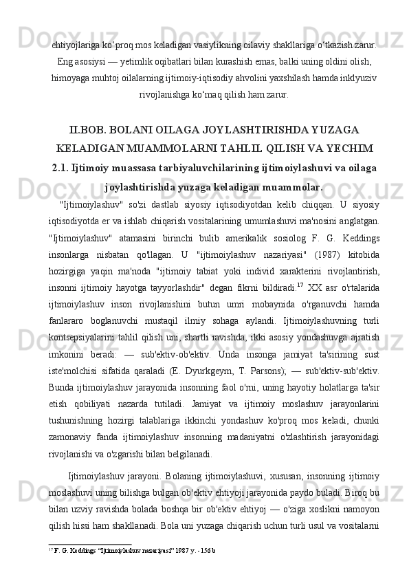 ehtiyojlariga ko‘proq mos keladigan vasiylikning oilaviy shakllariga o‘tkazish zarur.
Eng asosiysi — yetimlik oqibatlari bilan kurashish emas, balki uning oldini olish,
himoyaga muhtoj oilalarning ijtimoiy-iqtisodiy ahvolini yaxshilash hamda inklyuziv
rivojlanishga ko‘maq qilish ham zarur.
II.BOB. BOLANI OILAGA JOYLASHTIRISHDA YUZAGA
KELADIGAN MUAMMOLARNI TAHLIL QILISH VA YECHIM
2.1. Ijtimoiy muassasa tarbiyaluvchilarining ijtimoiylashuvi va oilaga
joylashtirishda yuzaga keladigan muammolar.
    "Ijtimoiylashuv"   so'zi   dastlab   siyosiy   iqtisodiyotdan   kelib   chiqqan.   U   siyosiy
iqtisodiyotda er va ishlab chiqarish vositalarining umumlashuvi ma'nosini anglatgan.
"Ijtimoiylashuv"   atamasini   birinchi   bulib   amerikalik   sosiolog   F.   G.   Keddings
insonlarga   nisbatan   qo'llagan.   U   "ijtimoiylashuv   nazariyasi"   (1987)   kitobida
hozirgiga   yaqin   ma'noda   "ijtimoiy   tabiat   yoki   individ   xarakterini   rivojlantirish,
insonni   ijtimoiy   hayotga   tayyorlashdir"   degan   fikrni   bildiradi. 17
  XX   asr   o'rtalarida
ijtimoiylashuv   inson   rivojlanishini   butun   umri   mobaynida   o'rganuvchi   hamda
fanlararo   boglanuvchi   mustaqil   ilmiy   sohaga   aylandi.   Ijtimoiylashuvning   turli
kontsepsiyalarini   tahlil   qilish   uni,   shartli   ravishda,   ikki   asosiy   yondashuvga   ajratish
imkonini   beradi:   —   sub'ektiv-ob'ektiv.   Unda   insonga   jamiyat   ta'sirining   sust
iste'molchisi   sifatida   qaraladi   (E.   Dyurkgeym,   T.   Parsons);   —   sub'ektiv-sub'ektiv.
Bunda ijtimoiylashuv jarayonida insonning faol  o'rni, uning hayotiy holatlarga ta'sir
etish   qobiliyati   nazarda   tutiladi.   Jamiyat   va   ijtimoiy   moslashuv   jarayonlarini
tushunishning   hozirgi   talablariga   ikkinchi   yondashuv   ko'proq   mos   keladi,   chunki
zamonaviy   fanda   ijtimoiylashuv   insonning   madaniyatni   o'zlashtirish   jarayonidagi
rivojlanishi va o'zgarishi bilan belgilanadi. 
Ijtimoiylashuv   jarayoni.   Bolaning   ijtimoiylashuvi,   xususan,   insonning   ijtimoiy
moslashuvi uning bilishga bulgan ob'ektiv ehtiyoji jarayonida paydo buladi. Biroq bu
bilan  uzviy  ravishda  bolada  boshqa  bir   ob'ektiv  ehtiyoj   —  o'ziga  xoslikni   namoyon
qilish hissi ham shakllanadi. Bola uni yuzaga chiqarish uchun turli usul va vositalarni
17
 F. G. Keddings “Ijtimoiylashuv nazariyasi” 1987  y. -156 b 