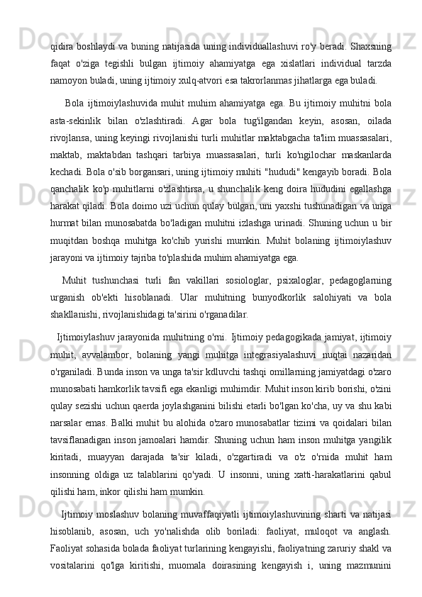 qidira boshlaydi va buning natijasida uning individuallashuvi ro'y beradi. Shaxsning
faqat   o'ziga   tegishli   bulgan   ijtimoiy   ahamiyatga   ega   xislatlari   individual   tarzda
namoyon buladi, uning ijtimoiy xulq-atvori esa takrorlanmas jihatlarga ega buladi.
        Bola   ijtimoiylashuvida   muhit   muhim   ahamiyatga   ega.   Bu   ijtimoiy   muhitni   bola
asta-sekinlik   bilan   o'zlashtiradi.   Agar   bola   tug'ilgandan   keyin,   asosan,   oilada
rivojlansa, uning keyingi rivojlanishi turli muhitlar maktabgacha ta'lim muassasalari,
maktab,   maktabdan   tashqari   tarbiya   muassasalari,   turli   ko'ngilochar   maskanlarda
kechadi. Bola o'sib borgansari, uning ijtimoiy muhiti "hududi" kengayib boradi. Bola
qanchalik   ko'p   muhitlarni   o'zlashtirsa,   u   shunchalik   keng   doira   hududini   egallashga
harakat qiladi. Bola doimo uzi uchun qulay bulgan, uni yaxshi tushunadigan va unga
hurmat bilan munosabatda bo'ladigan muhitni izlashga urinadi. Shuning uchun u bir
muqitdan   boshqa   muhitga   ko'chib   yurishi   mumkin.   Muhit   bolaning   ijtimoiylashuv
jarayoni va ijtimoiy tajriba to'plashida muhim ahamiyatga ega. 
    Muhit   tushunchasi   turli   fan   vakillari   sosiologlar,   psixaloglar,   pedagoglarning
urganish   ob'ekti   hisoblanadi.   Ular   muhitning   bunyodkorlik   salohiyati   va   bola
shakllanishi, rivojlanishidagi ta'sirini o'rganadilar.
   Ijtimoiylashuv jarayonida muhitning o'rni. Ijtimoiy pedagogikada jamiyat, ijtimoiy
muhit,   avvalambor,   bolaning   yangi   muhitga   integrasiyalashuvi   nuqtai   nazaridan
o'rganiladi. Bunda inson va unga ta'sir kdluvchi tashqi omillarning jamiyatdagi o'zaro
munosabati hamkorlik tavsifi ega ekanligi muhimdir. Muhit inson kirib borishi, o'zini
qulay sezishi uchun qaerda joylashganini bilishi etarli bo'lgan ko'cha, uy va shu kabi
narsalar  emas.  Balki  muhit  bu alohida o'zaro munosabatlar  tizimi  va qoidalari  bilan
tavsiflanadigan inson jamoalari hamdir. Shuning uchun ham inson muhitga yangilik
kiritadi,   muayyan   darajada   ta'sir   kiladi,   o'zgartiradi   va   o'z   o'rnida   muhit   ham
insonning   oldiga   uz   talablarini   qo'yadi.   U   insonni,   uning   xatti-harakatlarini   qabul
qilishi ham, inkor qilishi ham mumkin.
      Ijtimoiy   moslashuv   bolaning   muvaffaqiyatli   ijtimoiylashuvining   sharti   va   natijasi
hisoblanib,   asosan,   uch   yo'nalishda   olib   boriladi:   faoliyat,   muloqot   va   anglash.
Faoliyat sohasida bolada faoliyat turlarining kengayishi, faoliyatning zaruriy shakl va
vositalarini   qo'lga   kiritishi,   muomala   doirasining   kengayish   i,   uning   mazmunini 