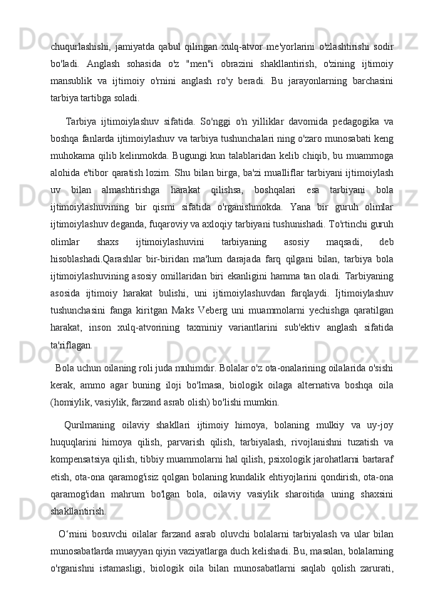 chuqurlashishi,   jamiyatda   qabul   qilingan   xulq-atvor   me'yorlarini   o'zlashtirishi   sodir
bo'ladi.   Anglash   sohasida   o'z   "men"i   obrazini   shakllantirish,   o'zining   ijtimoiy
mansublik   va   ijtimoiy   o'rnini   anglash   ro'y   beradi.   Bu   jarayonlarning   barchasini
tarbiya tartibga soladi. 
      Tarbiya   ijtimoiylashuv   sifatida.   So'nggi   o'n   yilliklar   davomida   pedagogika   va
boshqa fanlarda ijtimoiylashuv va tarbiya tushunchalari ning o'zaro munosabati keng
muhokama qilib kelinmokda. Bugungi kun talablaridan kelib chiqib, bu muammoga
alohida e'tibor qaratish lozim. Shu bilan birga, ba'zi mualliflar tarbiyani ijtimoiylash
uv   bilan   almashtirishga   harakat   qilishsa,   boshqalari   esa   tarbiyani   bola
ijtimoiylashuvining   bir   qismi   sifatida   o'rganishmokda.   Yana   bir   guruh   olimlar
ijtimoiylashuv deganda, fuqaroviy va axloqiy tarbiyani tushunishadi. To'rtinchi guruh
olimlar   shaxs   ijtimoiylashuvini   tarbiyaning   asosiy   maqsadi,   deb
hisoblashadi.Qarashlar   bir-biridan   ma'lum   darajada   farq   qilgani   bilan,   tarbiya   bola
ijtimoiylashuvining asosiy  omillaridan biri  ekanligini hamma tan oladi. Tarbiyaning
asosida   ijtimoiy   harakat   bulishi,   uni   ijtimoiylashuvdan   farqlaydi.   Ijtimoiylashuv
tushunchasini   fanga   kiritgan   Maks   Veberg   uni   muammolarni   yechishga   qaratilgan
harakat,   inson   xulq-atvorining   taxminiy   variantlarini   sub'ektiv   anglash   sifatida
ta'riflagan.
  Bola uchun oilaning roli juda muhimdir. Bolalar o'z ota-onalarining oilalarida o'sishi
kerak,   ammo   agar   buning   iloji   bo'lmasa,   biologik   oilaga   alternativa   boshqa   oila
(homiylik, vasiylik, farzand asrab olish) bo'lishi mumkin.
    Qurilmaning   oilaviy   shakllari   ijtimoiy   himoya,   bolaning   mulkiy   va   uy-joy
huquqlarini   himoya   qilish,   parvarish   qilish,   tarbiyalash,   rivojlanishni   tuzatish   va
kompensatsiya qilish, tibbiy muammolarni hal qilish, psixologik jarohatlarni bartaraf
etish, ota-ona qaramog'isiz qolgan bolaning kundalik ehtiyojlarini qondirish, ota-ona
qaramog'idan   mahrum   bo'lgan   bola,   oilaviy   vasiylik   sharoitida   uning   shaxsini
shakllantirish.
    O rnini   bosuvchi   oilalar   farzand   asrab   oluvchi   bolalarni   tarbiyalash   va   ular   bilanʻ
munosabatlarda muayyan qiyin vaziyatlarga duch kelishadi. Bu, masalan, bolalarning
o'rganishni   istamasligi,   biologik   oila   bilan   munosabatlarni   saqlab   qolish   zarurati, 