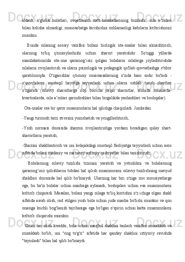 aldash,   o'g'irlik   holatlari,   ovqatlanish   xatti-harakatlarining   buzilishi,   oila   a zolariʼ
bilan kelisha olmasligi, munosabatga kirishishni xohlamasligi kabilarni keltirishimiz
mumkin.
    Bunda   oilaning   asosiy   vazifasi   bolani   biologik   ota-onalar   bilan   almashtirish,
ularning   to'liq   ijtimoiylashishi   uchun   sharoit   yaratishdir.   So'nggi   yillarda
mamlakatimizda   ota-ona   qaramog isiz   qolgan   bolalarni   oilalarga   joylashtirishda	
ʻ
oilalarni rivojlantirish va ularni psixologik va pedagogik qo'llab-quvvatlashga e'tibor
qaratilmoqda.   O'zgarishlar   ijtimoiy   muassasalarning   o'zida   ham   sodir   bo'ladi   -
o'quvchilarni   mustaqil   hayotga   tayyorlash   uchun   ularni   ushlab   turish   shartlari
o'zgaradi   (oilaviy   sharoitlarga   iloji   boricha   yaqin   sharoitlar,   alohida   xonalarda-
kvartiralarda, oila a zolari qarindoshlari bilan birgalikda yashashlari va boshqalar).	
ʼ
  Ota-onalar esa bir qator muammolarni hal qilishga chaqiriladi. Jumladan:
-Yangi turmush tarzi stressini yumshatish va yengillashtirish;
-Yosh   normasi   doirasida   shaxsni   rivojlantirishga   yordam   beradigan   qulay   shart-
sharoitlarni yaratish;
-Shaxsni shakllantirish va uni kelajakdagi mustaqil faoliyatga tayyorlash uchun asos
sifatida bolani madaniy va ma'naviy-axloqiy qadriyatlar bilan tanishtirish;
    Bolalarning   oilaviy   tuzilishi   tizimini   yaratish   va   yetimlikni   va   bolalarning
qaramog isiz qolishlarini tubdan hal qilish muammosini  oilaviy tuzilishning mavjud	
ʻ
shakllari   doirasida   hal   qilib   bo'lmaydi.   Ularning   har   biri   o'ziga   xos   xususiyatlarga
ega,   bu   ba'zi   bolalar   uchun   manbaga   aylanadi,   boshqalari   uchun   esa   muammolarni
keltirib chiqaradi. Masalan, bolani yangi oilaga to'liq kiritishni o'z ichiga olgan shakl
sifatida asrab olish, rad etilgan yosh bola uchun juda manba bo'lishi mumkin va qon
onasiga   kuchli   bog'lanish   tajribasiga   ega   bo'lgan   o'spirin   uchun   katta   muammolarni
keltirib chiqarishi mumkin.
   Shuni tan olish kerakki, bola uchun maqbul shaklini tanlash vazifasi  murakkab va
murakkab   bo'lib,   uni   "eng   to'g'ri"   sifatida   har   qanday   shaklini   ixtiyoriy   ravishda
"tayinlash" bilan hal qilib bo'lmaydi  