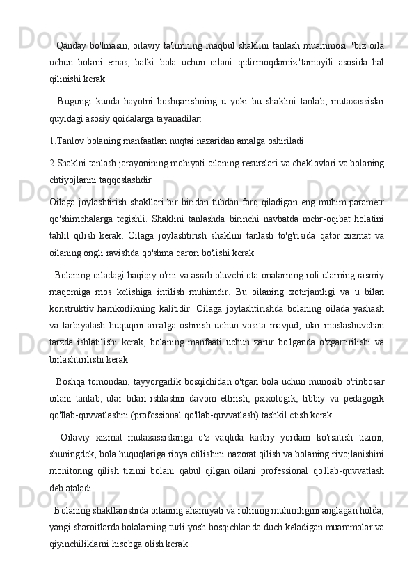    Qanday bo'lmasin, oilaviy ta'limning maqbul shaklini  tanlash muammosi  "biz oila
uchun   bolani   emas,   balki   bola   uchun   oilani   qidirmoqdamiz"tamoyili   asosida   hal
qilinishi kerak.
    Bugungi   kunda   hayotni   boshqarishning   u   yoki   bu   shaklini   tanlab,   mutaxassislar
quyidagi asosiy qoidalarga tayanadilar:
1.Tanlov bolaning manfaatlari nuqtai nazaridan amalga oshiriladi.
2.Shaklni tanlash jarayonining mohiyati oilaning resurslari va cheklovlari va bolaning
ehtiyojlarini taqqoslashdir.
Oilaga  joylashtirish  shakllari  bir-biridan tubdan  farq  qiladigan  eng  muhim  parametr
qo'shimchalarga   tegishli.   Shaklini   tanlashda   birinchi   navbatda   mehr-oqibat   holatini
tahlil   qilish   kerak .   Oilaga   joylashtirish   shaklini   tanlash   to'g'risida   qator   xizmat   va
oilaning ongli ravishda qo'shma qarori bo'lishi kerak.
  Bolaning oiladagi haqiqiy o'rni va asrab oluvchi ota-onalarning roli ularning rasmiy
maqomiga   mos   kelishiga   intilish   muhimdir.   Bu   oilaning   xotirjamligi   va   u   bilan
konstruktiv   hamkorlikning   kalitidir.   Oilaga   joylashtirishda   bolaning   oilada   yashash
va   tarbiyalash   huquqini   amalga   oshirish   uchun   vosita   mavjud,   ular   moslashuvchan
tarzda   ishlatilishi   kerak,   bolaning   manfaati   uchun   zarur   bo'lganda   o'zgartirilishi   va
birlashtirilishi kerak.
   Boshqa tomondan, tayyorgarlik bosqichidan o'tgan bola uchun munosib o'rinbosar
oilani   tanlab,   ular   bilan   ishlashni   davom   ettirish,   psixologik,   tibbiy   va   pedagogik
qo'llab-quvvatlashni (professional qo'llab-quvvatlash) tashkil etish kerak.
    Oilaviy   xizmat   mutaxassislariga   o'z   vaqtida   kasbiy   yordam   ko'rsatish   tizimi,
shuningdek, bola huquqlariga rioya etilishini nazorat qilish va bolaning rivojlanishini
monitoring   qilish   tizimi   bolani   qabul   qilgan   oilani   professional   qo'llab-quvvatlash
deb ataladi.
  Bolaning shakllanishida oilaning ahamiyati va rolining muhimligini anglagan holda,
yangi sharoitlarda bolalarning turli yosh bosqichlarida duch keladigan muammolar va
qiyinchiliklarni hisobga olish kerak: 