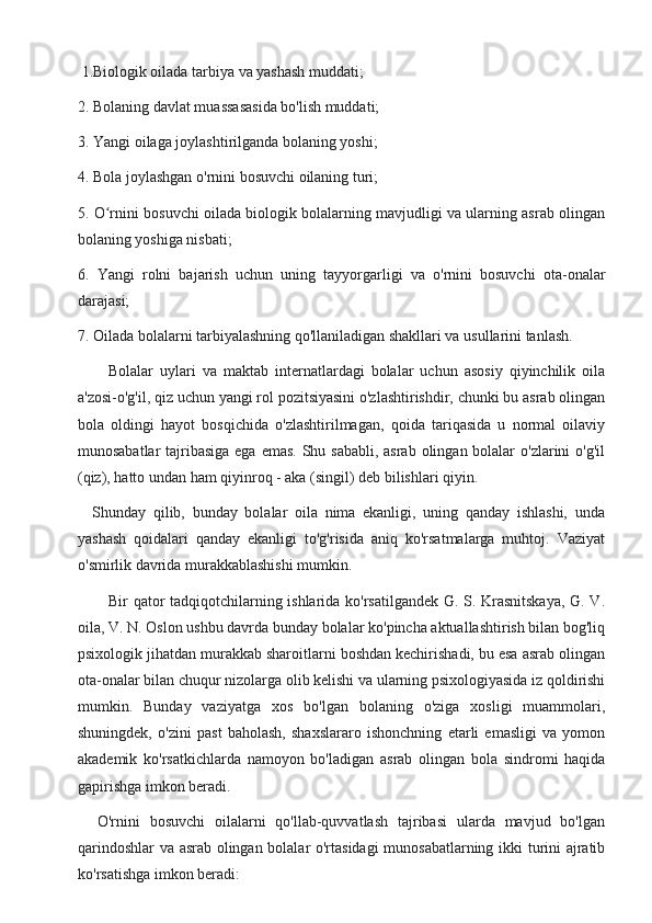  1.Biologik oilada tarbiya va yashash muddati;
2. Bolaning davlat muassasasida bo'lish muddati;
3. Yangi oilaga joylashtirilganda bolaning yoshi;
4. Bola joylashgan o'rnini bosuvchi oilaning turi;
5. O rnini bosuvchi oilada biologik bolalarning mavjudligi va ularning asrab olinganʻ
bolaning yoshiga nisbati;
6.   Yangi   rolni   bajarish   uchun   uning   tayyorgarligi   va   o'rnini   bosuvchi   ota-onalar
darajasi;
7. Oilada bolalarni tarbiyalashning qo'llaniladigan shakllari va usullarini tanlash.
Bolalar   uylari   va   maktab   internatlardagi   bolalar   uchun   asosiy   qiyinchilik   oila
a'zosi-o'g'il, qiz uchun yangi rol pozitsiyasini o'zlashtirishdir, chunki bu asrab olingan
bola   oldingi   hayot   bosqichida   o'zlashtirilmagan,   qoida   tariqasida   u   normal   oilaviy
munosabatlar  tajribasiga ega emas. Shu sababli, asrab olingan bolalar  o'zlarini o'g'il
(qiz), hatto undan ham qiyinroq - aka (singil) deb bilishlari qiyin.
    Shunday   qilib,   bunday   bolalar   oila   nima   ekanligi,   uning   qanday   ishlashi,   unda
yashash   qoidalari   qanday   ekanligi   to'g'risida   aniq   ko'rsatmalarga   muhtoj.   Vaziyat
o'smirlik davrida murakkablashishi mumkin.
Bir qator tadqiqotchilarning ishlarida ko'rsatilgandek G. S. Krasnitskaya,  G. V.
oila, V. N. Oslon ushbu davrda bunday bolalar ko'pincha aktuallashtirish bilan bog'liq
psixologik jihatdan murakkab sharoitlarni boshdan kechirishadi, bu esa asrab olingan
ota-onalar bilan chuqur nizolarga olib kelishi va ularning psixologiyasida iz qoldirishi
mumkin.   Bunday   vaziyatga   xos   bo'lgan   bolaning   o'ziga   xosligi   muammolari,
shuningdek,   o'zini   past   baholash,   shaxslararo   ishonchning   etarli   emasligi   va   yomon
akademik   ko'rsatkichlarda   namoyon   bo'ladigan   asrab   olingan   bola   sindromi   haqida
gapirishga imkon beradi.
    O'rnini   bosuvchi   oilalarni   qo'llab-quvvatlash   tajribasi   ularda   mavjud   bo'lgan
qarindoshlar  va asrab olingan bolalar o'rtasidagi munosabatlarning ikki turini ajratib
ko'rsatishga imkon beradi: 