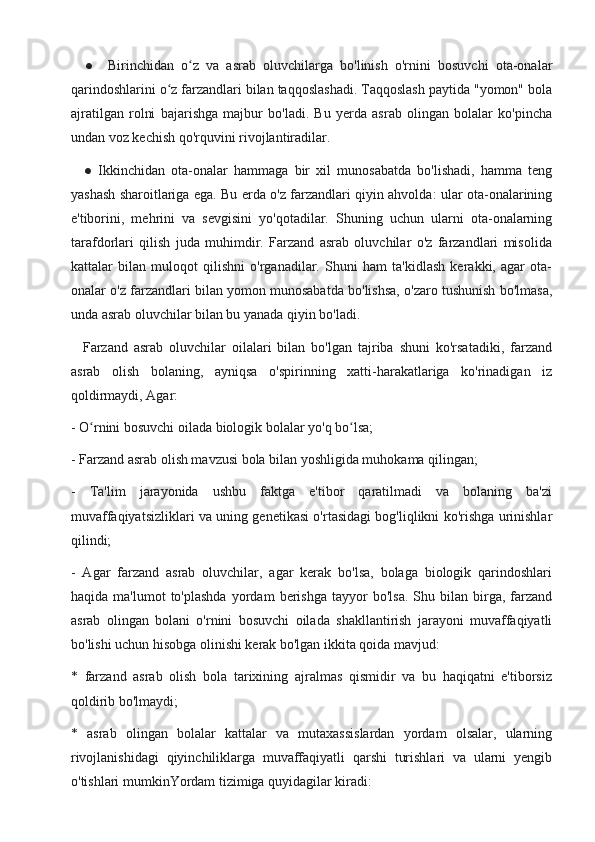     ●     Birinchidan   o z   va   asrab   oluvchilarga   bo'linish   o'rnini   bosuvchi   ota-onalarʻ
qarindoshlarini o z farzandlari bilan taqqoslashadi. Taqqoslash paytida "yomon" bola	
ʻ
ajratilgan   rolni   bajarishga   majbur   bo'ladi.   Bu   yerda   asrab   olingan   bolalar   ko'pincha
undan voz kechish qo'rquvini rivojlantiradilar.
    ●   Ikkinchidan   ota-onalar   hammaga   bir   xil   munosabatda   bo'lishadi,   hamma   teng
yashash sharoitlariga ega. Bu erda o'z farzandlari qiyin ahvolda: ular ota-onalarining
e'tiborini,   mehrini   va   sevgisini   yo'qotadilar.   Shuning   uchun   ularni   ota-onalarning
tarafdorlari   qilish   juda   muhimdir.   Farzand   asrab   oluvchilar   o'z   farzandlari   misolida
kattalar   bilan   muloqot   qilishni   o'rganadilar.   Shuni   ham   ta'kidlash   kerakki,   agar   ota-
onalar o'z farzandlari bilan yomon munosabatda bo'lishsa, o'zaro tushunish bo'lmasa,
unda asrab oluvchilar bilan bu yanada qiyin bo'ladi.
    Farzand   asrab   oluvchilar   oilalari   bilan   bo'lgan   tajriba   shuni   ko'rsatadiki,   farzand
asrab   olish   bolaning,   ayniqsa   o'spirinning   xatti-harakatlariga   ko'rinadigan   iz
qoldirmaydi, Agar:
- O rnini bosuvchi oilada biologik bolalar yo'q	
ʻ  bo lsa	ʻ ;
- Farzand asrab olish mavzusi bola bilan yoshligida muhokama qilingan;
-   Ta'lim   jarayonida   ushbu   faktga   e'tibor   qaratilmadi   va   bolaning   ba'zi
muvaffaqiyatsizliklari va uning genetikasi o'rtasidagi bog'liqlikni ko'rishga urinishlar
qilindi;
-   Agar   farzand   asrab   oluvchilar,   agar   kerak   bo'lsa,   bolaga   biologik   qarindoshlari
haqida   ma'lumot   to'plashda   yordam   berishga   tayyor   bo'lsa.   Shu  bilan   birga,   farzand
asrab   olingan   bolani   o'rnini   bosuvchi   oilada   shakllantirish   jarayoni   muvaffaqiyatli
bo'lishi uchun hisobga olinishi kerak bo'lgan ikkita qoida mavjud:
*   farzand   asrab   olish   bola   tarixining   ajralmas   qismidir   va   bu   haqiqatni   e'tiborsiz
qoldirib bo'lmaydi;
*   asrab   olingan   bolalar   kattalar   va   mutaxassislardan   yordam   olsalar,   ularning
rivojlanishidagi   qiyinchiliklarga   muvaffaqiyatli   qarshi   turishlari   va   ularni   yengib
o'tishlari mumkinYordam tizimiga quyidagilar kiradi: 