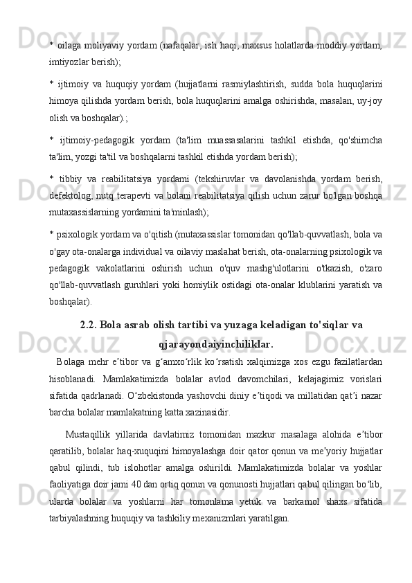 * oilaga  moliyaviy yordam  (nafaqalar, ish  haqi,  maxsus  holatlarda  moddiy yordam,
imtiyozlar berish);
*   ijtimoiy   va   huquqiy   yordam   (hujjatlarni   rasmiylashtirish,   sudda   bola   huquqlarini
himoya qilishda yordam berish, bola huquqlarini amalga oshirishda, masalan, uy-joy
olish va boshqalar).;
*   ijtimoiy-pedagogik   yordam   (ta'lim   muassasalarini   tashkil   etishda,   qo'shimcha
ta'lim, yozgi ta'til va boshqalarni tashkil etishda yordam berish);
*   tibbiy   va   reabilitatsiya   yordami   (tekshiruvlar   va   davolanishda   yordam   berish,
defektolog, nutq terapevti   va bolani   reabilitatsiya  qilish  uchun  zarur  bo'lgan  boshqa
mutaxassislarning yordamini ta'minlash);
* psixologik yordam va o'qitish (mutaxassislar tomonidan qo'llab-quvvatlash, bola va
o'gay ota-onalarga individual va oilaviy maslahat berish, ota-onalarning psixologik va
pedagogik   vakolatlarini   oshirish   uchun   o'quv   mashg'ulotlarini   o'tkazish,   o'zaro
qo'llab-quvvatlash guruhlari  yoki  homiylik ostidagi  ota-onalar  klublarini  yaratish  va
boshqalar).
     2.2. Bola asrab olish tartibi va yuzaga keladigan to'siqlar va
q jarayonda iyinchiliklar. 
    Bolaga   mehr   e tibor   va   g amxo rlik   ko rsatish   xalqimizga   xos   ezgu   fazilatlardanʼ ʻ ʻ ʻ
hisoblanadi.   Mamlakatimizda   bolalar   avlod   davomchilari,   kelajagimiz   vorislari
sifatida qadrlanadi. O zbekistonda yashovchi diniy e tiqodi va millatidan qat i nazar	
ʻ ʼ ʼ
barcha bolalar mamlakatning katta xazinasidir.
      Mustaqillik   yillarida   davlatimiz   tomonidan   mazkur   masalaga   alohida   e tibor	
ʼ
qaratilib, bolalar haq-xuquqini himoyalashga doir qator qonun va me yoriy hujjatlar	
ʼ
qabul   qilindi,   tub   islohotlar   amalga   oshirildi.   Mamlakatimizda   bolalar   va   yoshlar
faoliyatiga doir jami 40 dan ortiq qonun va qonunosti hujjatlari qabul qilingan bo lib,	
ʻ
ularda   bolalar   va   yoshlarni   har   tomonlama   yetuk   va   barkamol   shaxs   sifatida
tarbiyalashning huquqiy va tashkiliy mexanizmlari yaratilgan. 