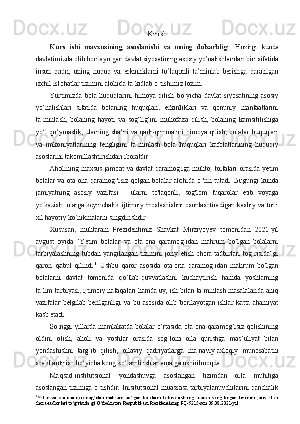 Kirish
Kurs   ishi   mavzusining   asoslanishi   va   uning   dolzarblig i:   Hozirgi   kunda
davlatimizda olib borilayotgan davlat siyosatining asosiy yo’nalishlaridan biri sifatida
inson   qadri,   uning   huquq   va   erkinliklarni   to’laqonli   ta’minlab   berishga   qaratilgan
izchil islohatlar tizimini alohida ta’kidlab o’tishimiz lozim.
Yurtimizda   bola   huquqlarini   himoya   qilish   bo‘yicha   davlat   siyosatining   asosiy
yo‘nalishlari   sifatida   bolaning   huquqlari,   erkinliklari   va   qonuniy   manfaatlarini
ta’minlash,   bolaning   hayoti   va   sog‘lig‘ini   muhofaza   qilish,   bolaning   kamsitilishiga
yo‘l qo‘ymaslik, ularning sha’ni va qadr-qimmatini himoya qilish, bolalar huquqlari
va   imkoniyatlarining   tengligini   ta’minlash   bola   huquqlari   kafolatlarining   huquqiy
asoslarini takomillashtirishdan iboratdir.
Aholining maxsus   jamoat  va  davlat   qaramog'iga  muhtoj   toifalari  orasida  yetim
bolalar va ota-ona qaramog 'isiz qolgan bolalar alohida o 'rin tutadi. Bugungi kunda
jamiyatning   asosiy   vazifasi   -   ularni   to'laqonli,   sog'lom   fuqarolar   etib   voyaga
yetkazish, ularga keyinchalik ijtimoiy moslashishni osonlashtiradigan kasbiy va turli
xil hayotiy ko nikmalarni singdirishdir. ʻ
Xususan,   muhtaram   Prezidentimiz   Shavkat   Mirziyoyev   tomonidan   2021-yil
avgust   oyida   “Yetim   bolalar   va   ota-ona   qaramog’idan   mahrum   bo’lgan   bolalarni
tarbiyalashning  tubdan yangilangan tizimini  joriy etish chora tadbirlari  tog’risida”gi
qarori   qabul   qilindi. 1
  Ushbu   qaror   asosida   ota-ona   qaramog’idan   mahrum   bo’lgan
bolalarni   davlat   tomonida   qo’llab-quvvatlashni   kuchaytirish   hamda   yoshlarning
ta’lim-tarbiyasi, ijtimoiy nafaqalari hamda uy, ish bilan ta’minlash masalalarida aniq
vazifalar   belgilab   berilganligi   va   bu   asosida   olib   borilayotgan   ishlar   katta   ahamiyat
kasb etadi.
So‘nggi yillarda mamlakatda bolalar o’rtasida ota-ona qaramog’isiz qolishining
oldini   olish,   aholi   va   yoshlar   orasida   sog‘lom   oila   qurishga   mas’uliyat   bilan
yondashishni   targ‘ib   qilish,   oilaviy   qadriyatlarga   ma’naviy-axloqiy   munosabatni
shakllantirish bo‘yicha keng ko‘lamli ishlar amalga oshirilmoqda. 
Maqsad-institutsional   yondashuvga   asoslangan   tizimdan   oila   muhitiga
asoslangan tizimiga o’tishdir. Inisitutsional muassasa tarbiyalanuvchilarini qanchalik
1
Yetim   va   ota-ona   qaramog idan   mahrum   bo lgan   bolalarni   tarbiyalashning   tubdan   yangilangan   tizimini   joriy   etish	
ʻ ʻ
chora-tadbirlari to g risida"gi O zbekiston Respublikasi Prezidentining PQ-5215-son 09.08.2021-yil	
ʻ ʻ ʻ 